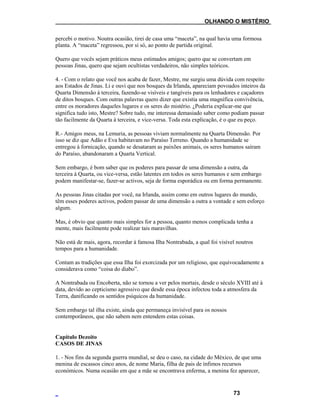 ___OLHANDO O MISTÉRIO
percebi o motivo. Noutra ocasião, tirei de casa uma “maceta”, na qual havia uma formosa
planta. A “maceta” regressou, por si só, ao ponto de partida original.
Quero que vocês sejam práticos meus estimados amigos; quero que se convertam em
pessoas Jinas, quero que sejam ocultistas verdadeiros, não simples teóricos.
4. - Com o relato que você nos acaba de fazer, Mestre, me surgiu uma dúvida com respeito
aos Estados de Jinas. Li e ouvi que nos bosques da Irlanda, apareciam povoados inteiros da
Quarta Dimensão à terceira, fazendo-se visíveis e tangíveis para os lenhadores e caçadores
de ditos bosques. Com outras palavras quero dizer que existia uma magnífica convivência,
entre os moradores daqueles lugares e os seres do mistério. ¿Poderia explicar-me que
significa tudo isto, Mestre? Sobre tudo, me interessa demasiado saber como podiam passar
tão facilmente da Quarta à terceira, e vice-versa. Toda esta explicação, é o que eu peço.
R.- Amigos meus, na Lemuria, as pessoas viviam normalmente na Quarta Dimensão. Por
isso se diz que Adão e Eva habitavam no Paraíso Terreno. Quando a humanidade se
entregou à fornicação, quando se desataram as paixões animais, os seres humanos saíram
do Paraíso, abandonaram a Quarta Vertical.
Sem embargo, é bom saber que os poderes para passar de uma dimensão a outra, da
terceira à Quarta, ou vice-versa, estão latentes em todos os seres humanos e sem embargo
podem manifestar-se, fazer-se activos, seja de forma esporádica ou em forma permanente.
As pessoas Jinas citadas por você, na Irlanda, assim como em outros lugares do mundo,
têm esses poderes activos, podem passar de uma dimensão a outra a vontade e sem esforço
algum.
Mas, é obvio que quanto mais simples for a pessoa, quanto menos complicada tenha a
mente, mais facilmente pode realizar tais maravilhas.
Não está de mais, agora, recordar à famosa Ilha Nontrabada, a qual foi visível noutros
tempos para a humanidade.
Contam as tradições que essa Ilha foi exorcizada por um religioso, que equivocadamente a
considerava como “coisa do diabo”.
A Nontrabada ou Encoberta, não se tornou a ver pelos mortais, desde o século XVIII até à
data, devido ao cepticismo agressivo que desde essa época infectou toda a atmosfera da
Terra, danificando os sentidos psíquicos da humanidade.
Sem embargo tal ilha existe, ainda que permaneça invisível para os nossos
contemporâneos, que não sabem nem entendem estas coisas.
Capítulo Dezoito
CASOS DE JINAS
1. - Nos fins da segunda guerra mundial, se deu o caso, na cidade do México, de que uma
menina de escassos cinco anos, de nome Maria, filha de pais de ínfimos recursos
económicos. Numa ocasião em que a mãe se encontrava enferma, a menina fez aparecer,
73
 