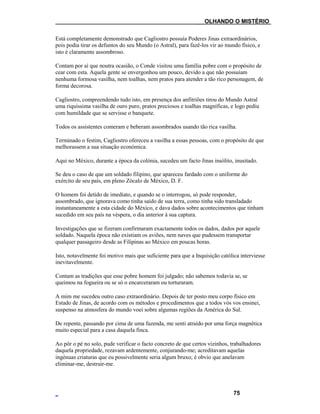___OLHANDO O MISTÉRIO
Está completamente demonstrado que Cagliostro possuía Poderes Jinas extraordinários,
pois podia tirar os defuntos do seu Mundo (o Astral), para fazê-los vir ao mundo físico, e
isto é claramente assombroso.
Contam por aí que noutra ocasião, o Conde visitou uma família pobre com o propósito de
cear com esta. Aquela gente se envergonhou um pouco, devido a que não possuíam
nenhuma formosa vasilha, nem toalhas, nem pratos para atender a tão rico personagem, de
forma decorosa.
Cagliostro, compreendendo tudo isto, em presença dos anfitriões tirou do Mundo Astral
uma riquíssima vasilha de ouro puro, pratos preciosos e toalhas magníficas, e logo pediu
com humildade que se servisse o banquete.
Todos os assistentes comeram e beberam assombrados usando tão rica vasilha.
Terminado o festim, Cagliostro ofereceu a vasilha a essas pessoas, com o propósito de que
melhorassem a sua situação económica.
Aqui no México, durante a época da colónia, sucedeu um facto Jinas insólito, inusitado.
Se deu o caso de que um soldado filipino, que apareceu fardado com o uniforme do
exército de seu país, em pleno Zócalo de México, D. F.
O homem foi detido de imediato, e quando se o interrogou, só pode responder,
assombrado, que ignorava como tinha saído de sua terra, como tinha sido transladado
instantaneamente a esta cidade do México, e dava dados sobre acontecimentos que tinham
sucedido em seu país na véspera, o dia anterior à sua captura.
Investigações que se fizeram confirmaram exactamente todos os dados, dados por aquele
soldado. Naquela época não existiam os aviões, nem naves que pudessem transportar
qualquer passageiro desde as Filipinas ao México em poucas horas.
Isto, notavelmente foi motivo mais que suficiente para que a Inquisição católica interviesse
inevitavelmente.
Contam as tradições que esse pobre homem foi julgado; não sabemos todavia se, se
queimou na fogueira ou se só o encarceraram ou torturaram.
A mim me sucedeu outro caso extraordinário. Depois de ter posto meu corpo físico em
Estado de Jinas, de acordo com os métodos e procedimentos que a todos vós vos ensinei,
suspenso na atmosfera do mundo voei sobre algumas regiões da América do Sul.
De repente, passando por cima de uma fazenda, me senti atraído por uma força magnética
muito especial para a casa daquela finca.
Ao pôr o pé no solo, pude verificar o facto concreto de que certos vizinhos, trabalhadores
daquela propriedade, rezavam ardentemente, conjurando-me; acreditavam aquelas
ingénuas criaturas que eu possivelmente seria algum bruxo; é obvio que anelavam
eliminar-me, destruir-me.
75
 