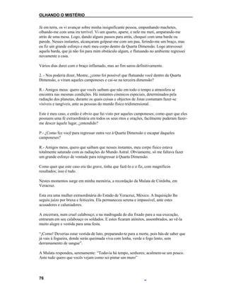 OLHANDO O MISTÉRIO
Já em terra, os vi avançar sobre minha insignificante pessoa, empunhando machetes,
olhando-me com uma ira terrível. Vi um quarto, aparte, e nele me meti, amparando-me
atrás de uma mesa. Logo, dando alguns passos para atrás, choquei com uma barda ou
parede. Nesses instantes, alcançaram golpear-me com um pau, ferindo-me um braço, mas
eu fiz um grande esforço e meti meu corpo dentro da Quarta Dimensão. Logo atravessei
aquela barda, que já não foi para mim obstáculo algum, e flutuando no ambiente regressei
novamente a casa.
Vários dias durei com o braço inflamado, mas ao fim sarou definitivamente.
2. - Nos poderia dizer, Mestre, ¿como foi possível que flutuando você dentro da Quarta
Dimensão, o viram aqueles camponeses e caí-se na terceira dimensão?
R.- Amigos meus: quero que vocês saibam que não em todo o tempo a atmosfera se
encontra nas mesmas condições. Há instantes cósmicos especiais, determinados pela
radiação dos planetas, durante os quais coisas e objectos de Jinas costumam fazer-se
visíveis e tangíveis, ante as pessoas do mundo físico tridimensional.
Este é meu caso, e então é obvio que fui visto por aqueles camponeses; como quer que eles
possuem uma fé extraordinária em todos os seus ritos e orações, facilmente puderam fazer-
me descer àquele lugar, ¿entendido?
P.- ¿Como fez você para regressar outra vez à Quarta Dimensão e escapar daqueles
camponeses?
R.- Amigos meus, quero que saibam que nesses instantes, meu corpo físico estava
totalmente saturado com as radiações do Mundo Astral. Obviamente, só me faltava fazer
um grande esforço de vontade para reingressar à Quarta Dimensão.
Como quer que este caso era tão grave, tinha que fazê-lo e o fiz, com magníficos
resultados; isso é tudo.
Nestes momentos surge em minha memória, a recordação da Mulata de Córdoba, em
Veracruz.
Esta era uma mulher extraordinária do Estado de Veracruz, México. A Inquisição lhe
seguiu juízo por bruxa e feiticeira. Ela permaneceu serena e impassível, ante estes
acusadores e caluniadores.
A encerrara, num cruel calabouço, e na madrugada do dia fixado para a sua execução,
entraram em seu calabouço os soldados. E estes ficaram atónitos, assombrados, ao vê-la
muito alegre e vestida para uma festa.
“¡Como! Deverias estar vestida de luto, preparando-te para a morte, pois hás-de saber que
já vais à fogueira, donde serás queimada viva com lenha, verde e fogo lento, sem
derramamento de sangue”.
A Mulata respondeu, serenamente: “Todavia há tempo, senhores; acalmem-se um pouco.
Ante tudo quero que vocês vejam como sei pintar um muro”
76
 
