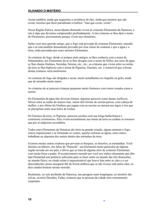 OLHANDO O MISTÉRIO
Assim também, ainda que neguemos a existência do éter, ainda que juremos que não
existe, teremos que dizer parodiando a Galileu: “mas que existe, existe”.
Nessa Região Etérica, nessa Quarta dimensão vivem as criaturas Elementais da Natureza, e
isto é algo que devemos compreender profundamente. A tais criaturas se lhes dará o nome
de Elementais, precisamente porque vivem nos elementos.
Saiba você meu querido amigo, que o fogo está povoado de criaturas Elementais; entenda
que o ar está também densamente povoado por essa classe de criaturas e que a água e a
terra, estão povoadas por esses mesmos Elementais.
Às criaturas do fogo, desde os tempos mais antigos, se lhes conhecia com o nome de
Salamandras; aos Elementais do ar se lhes designa com o nome de Silfos; aos seres da água
se lhes chama Ondinas, Nereidas, Sereias, etc., etc.; as criaturas que vivem entre as rochas
da terra se lhes baptizou com o nome de Pigmeus, Gnomos, etc. é ostensível que a forma
destas criaturas varia muitíssimo.
As criaturas do fogo são delgadas e secas, muito semelhantes ao chapulín ou grilo, ainda
que de tamanho muito maior.
As criaturas do ar parecem crianças pequenas muito formosos com rostos rosados como a
aurora.
Os Elementais da água têm diversas formas; algumas parecem como damas inefáveis,
felizes entre as ondas do imenso mar, outras têm formas de sereias-peixes, com cabeça de
mulher, e por último há Ondinas que jogam com as nuvens ou moram nos lagos e rios que
se precipitam entre seus leitos de rochas.
Os Gnomos da terra, os Pigmeus, parecem anciãos com sua longa barba branca e
continente cerimonioso. Eles vivem normalmente nas minas da terra ou cuidam os tesouros
que por aí subjazem escondidos.
Todos estes Elementais da Natureza são úteis na grande criação; alguns animam o fogo;
outros impulsionam o ar formando os ventos; aqueles animam as águas; estes outros
trabalham na alquimia dos metais dentro das entranhas da terra.
Existem muitas outras criaturas que povoam os bosques, os desertos, as montanhas. Você
distinto cavalheiro, nos falou da “Patasola”, um Elemental muito particular de alguma
região nevada em seu país; é óbvio que se trata de alguma série de criaturas Elementais
com muita força e poder. O acontecimento narrado por você nos indica claramente que dito
tipo Elemental tem potência suficiente para se fazer sentir no mundo das três dimensões,
no mundo físico; no citado relato é inquestionável que houve luta entre os cães e o ser
desconhecido; posso assegurar-lhe de forma enfática que se não tivesse sido pelos cães; os
dois citados homens teriam morrido.
Realmente, no seio profundo da Natureza, nas paragens mais longínquas, no mistério das
selvas, existem Duendes, Fadas, criaturas que as pessoas da cidade nem remotamente
suspeitam.
10
 