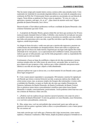 ___OLHANDO O MISTÉRIO
Não faz muito tempo pelo mundo inteiro correu a notícia sobre uma estranha morte. Certo
explorador da Antártida foi encontrado degolado debaixo da sua tenda de campanha nesse
continente do Pólo Sul. O interessante foram suas palavras encontradas em sua bitácula de
viagem. Nesta última se puderam ler frases como as seguintes: “Já vem, já o vejo, se
aproxima o monstro, está aqui, ¡Ai, ai, ai!”. ¿Que classe de monstro seria esse? Algum
guardião da Quarta Dimensão, isso é obvio.
Desenvolvendo a Clarividência poderemos verificar a realidade da Quarta Dimensão e das
criaturas Elementais que nela vivem.
2. - A propósito de Duendes Mestre, quisera relatar-lhe um facto que aconteceu faz 20 anos
numa povoação chamada Génova Caldas, Colômbia: uma menina foi enviada por seus pais
na manhã a uma tenda; ao regressar a sua casa se encontrou no caminho com uma mulher
que tinha certa parecença com a sua mãe, a qual lhe convidou a que lhe seguisse; a menina
seguiu-a, saindo da povoação.
Ao chegar às horas da noite e vendo seus pais que a menina não regressava, puseram em
conhecimento das autoridades seu desaparecimento; Horas mais tarde se organizou um
grupo que foi em busca da citada menina; Seguiram por um lugar onde alguém lhes tinha
informado tê-la visto passar, e ao se aproximarem da Cordilheira Central, uma pessoa lhes
indicou que por aí tinha passado e que ela lhe tinha perguntado a onde ia, respondendo-lhe
a menina que ia com sua mamã.
Continuaram a busca ao largo da cordilheira e depois de três dias encontraram a menina
seminua sentada sobre um velho tronco de uma árvore, sem poder falar; ao trazê-la ao
povo depois de que recuperou o fala, explicou que a tinha conduzido uma pessoa muito
idêntica a sua mãe até esse lugar e depois a tinha abandonado.
¿Quisera explicar-me a que se deveu isto, e se efectivamente foi um Duende como a gente
desse lugar assegurava?
R.- Com o maior prazer responderei a sua pergunta. Obviamente a menina foi raptada por
um Duende que tomou a mesma forma de sua mãe; as pessoas cépticas das cidades não
crêem nestas coisas; mas, as pessoas simples dos bosques dão testemunhos viventes sobre
a realidade dos Duendes, os quais no fundo não são mais que simples Elementais da
Natureza, habitantes da Quarta Dimensão, da Quarta Coordenada, da Quarta Vertical.
Nós os gnósticos temos meios e procedimentos científicos para entrar nessa Quarta
Dimensão à vontade, conscientemente, positivamente. Assim podemos entrevistar-nos com
tais criaturas da Natureza e falar com elas.
3. - ¿Poderia você me explicar de que maneira é possível penetrar com corpo de carne e
osso dentro da Quarta Dimensão? A mim me gostaria ver esses Duendes, esses Elementais,
e se você tem o procedimento, ensine-mo.
R.- Mas, amigo meu, você me está pedindo algo sensacional; quero que saiba que aos
gnósticos não nos gosta o egoísmo; tenho a chave e os procedimentos e com o maior prazer
lhe vou ensinar um.
Ante tudo convém que você saiba que a Natureza não é algo inconsciente, como muitos
supõem; a Natureza é realmente a Mãe Natura, dispõe de poderes psíquicos formidáveis os
11
 