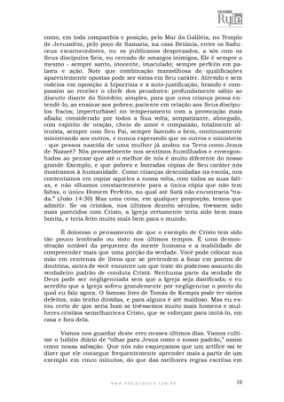como, em toda companhia e posição, pelo Mar da Galiléia, no Templo
de Jerusalém, pelo poço de Samaria, na casa Betânia, entre os Saduceus escarnecedores, ou os publicanos desprezados, a sós com os
Seus discípulos fieis, ou cercado de amargos inimigos, Ele é sempre o
mesmo - sempre santo, inocente, imaculado; sempre perfeito em palavra e ação. Note que combinação maravilhosa de qualificações
aparentemente opostas pode ser vistas em Seu caráter. Atrevido e sem
rodeios em oposição à hipocrisia e à auto-justificação, brando e compassivo ao receber o chefe dos pecadores; profundamente sábio ao
discutir diante do Sinédrio; simples, para que uma criança possa entendê-lo, ao ensinar aos pobres; paciente em relação aos Seus discípulos fracos; imperturbável no temperamento com a provocação mais
afiada; considerado por todos a Sua volta; simpatizante, abnegado,
com espírito de oração, cheio de amor e compaixão, totalmente altruísta, sempre com Seu Pai, sempre fazendo o bem, continuamente
ministrando aos outros, e nunca esperando que os outros o ministrem
- que pessoa nascida de uma mulher já andou na Terra como Jesus
de Nazaré? Nós provavelmente nos sentimos humilhados e envergonhados ao pensar que até o melhor de nós é muito diferente do nosso
grande Exemplo, e que pobres e borradas cópias de Seu caráter nós
mostramos à humanidade. Como crianças descuidadas na escola, nos
contentamos em copiar aqueles a nossa volta, com todas as suas faltas, e não olhamos constantemente para a única cópia que não tem
faltas, o único Homem Perfeito, no qual até Satã não encontraria “nada.” (João 14:30) Mas uma coisa, em qualquer proporção, temos que
admitir. Se os cristãos, nos últimos dezoito séculos, tivessem sido
mais parecidos com Cristo, a Igreja certamente teria sido bem mais
bonita, e teria feito muito mais bem para o mundo.
É doloroso o pensamento de que o exemplo de Cristo tem sido
tão pouco lembrado ou visto nos últimos tempos. É uma demonstração notável da pequenez da mente humana e a inabilidade de
compreender mais que uma porção da verdade. Você pode colocar sua
mão em centenas de livros que se pretendem a focar em pontos de
doutrina, antes de você encontre um que trate do poderoso assunto do
verdadeiro padrão de conduta Cristã. Nenhuma parte da verdade de
Deus pode ser negligenciada sem que a Igreja seja danificada; e eu
acredito que a Igreja sofreu grandemente por negligenciar o ponto do
qual eu falo agora. O famoso livro de Tomás de Kempis pode ter vários
defeitos, não tenho dúvidas, e para alguns é até maldoso. Mas eu estou certo de que seria bom se tivéssemos muito mais homens e mulheres cristãos semelhantes a Cristo, que se esforçam para imitá-lo, em
casa e fora dela.
Vamos nos guardar deste erro nesses últimos dias. Vamos cultivar o hábito diário de “olhar para Jesus como o nosso padrão,” assim
como nossa salvação. Que nós não esqueçamos que um artífice vai te
dizer que ele consegue frequentemente aprender mais a partir de um
exemplo em cinco minutos, do que das melhores regras escritas em

WWW.PROJETORYL E.COM .BR

10

 