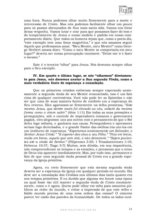 uma hora. Nunca podemos olhar muito firmemente para a morte e
intercessão de Cristo. Mas nós podemos facilmente olhar um pouco
para os passos abençoados de Sua mais santa vida. Vamos nos livrar
dessa vergonha. Vamos lutar e orar para que possamos fazer do tom e
do temperamento de Jesus o nosso modelo e padrão em nosso comportamento diário. Que todos os homens vejam que, como o poeta diz,
“este exemplo tem uma força magnética,” e que nós amamos seguir
Aquele que professamos amar. “Meu Mestre, meu Mestre!” como George Herbert amava dizer. “Como o meu Mestre se comportaria em meu
lugar?” deveria ser nossa preocupação constante. “Deixe-me ir e fazer
o mesmo.”
Este é o terceiro “olhar” para Jesus. Nós devemos sempre olhar
para o Seu exemplo.
IV. Em quarto e último lugar, se nós “olharmos” diretamente para Jesus, nós devemos ansiar a Sua segunda Vinda, como a
mais verdadeira fonte de esperança e consolação.
Que os primeiros cristãos estiveram sempre esperando ansiosamente a segunda vinda de seu Mestre ressuscitado, isso é um fato
cima de qualquer controvérsia. Você não pode ler as Epístolas e não
ver que uma de suas maiores fontes de conforto era a esperança do
Seu retorno. Eles agarravam-se firmemente na velha promessa, “Este
mesmo Jesus, que dentre vocês foi elevado ao céu, voltará da mesma
forma como o viram subir.” (Atos 1:11) Em todas as suas provações e
perseguições, sob o controle de imperadores romanos e governantes
pagãos, eles alegravam uns aos outros com o pensamento de que o Rei
deles logo voltaria, e ganharia sua causa. Perseguidores e opressores
seriam logo derrubados, e o grande Pastor das ovelhas iria uni-los em
um invólucro de esperança. “Esperamos ansiosamente um Salvador, o
Senhor Jesus Cristo.” “E esperar dos céus a seu Filho.” “Pois em breve,
muito em breve, aquele que vem virá, e não demorará.” “Sejam pacientes até a vinda do Senhor.” (Filipenses 3:20; 1 Tessalonicenses 1:10;
Hebreus 10:37; Tiago 5:7) Muitos, sem dúvida, em sua impaciência,
não compreenderam os tempos e as estações, e pensaram que o reino
de Deus iria aparecer imediatamente. Mas, por tudo isso, permanece o
fato de que uma segunda vinda pessoal de Cristo era a grande esperança da Igreja primitiva.
Agora, eu creio firmemente que esta mesma segunda vinda
deveria ser a esperança da Igreja em qualquer período no mundo. Ela
deve ser a consolação dos Cristãos nos últimos dias tanto quanto era
nos tempos primitivos. E eu duvido que alguma vez houve uma época
na qual fosse tão útil manter a segunda vinda de Cristo constantemente, como o é agora. Quem pode olhar em volta para assuntos públicos ao redor do mundo, e evitar a impressão de que este velho e
falido mundo precisa de uma nova ordem das coisas? O cimento
parece ter caído das paredes da humanidade. De todos os lados ouvi-

WWW.PROJETORYL E.COM .BR

11

 