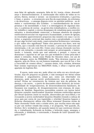 mos falar de agitação, anarquia, falta de lei, inveja, ciúme, desconfiança e descontentamento. A continuação dos males de todas as espécies, físicos, morais e sociais - as constantes revoluções, e guerras,
e fome, e pestes - o crescimento sem fim da superstição, do ceticismo,
e da descrença, - a amarga disputa entre os partidos políticos - as divisões e controvérsias dos Cristãos - o transbordamento da intemperança e da imoralidade; o luxo e a extravagância de algumas classes, e a pobreza de outras - as greves dos trabalhadores, o conflito entre trabalho e capital, o eterno desamparo de estadistas para conceder
soluções, a desonestidade comercial, o fracasso absoluto do simples
conhecimento secular em regenerar a humanidade, a morte de Igrejas,
os resultados aparentemente pequenos das missões em casa e no exterior, a angústia universal das nações com a perplexidade, e o medo
de que algo terrível está vindo, esses estranhos fenômenos e sintomas,
o que todos eles significam? Todos eles parecem nos dizer, sem voz
incerta, que o mundo está fora de encaixe, e precisa de uma nova administração, e de um novo Rei. Como uma criança chorando nos braços de um estranho, o mundo está sempre se preocupando, e lamentando, e lutando, ainda que mal sabendo o porquê, e nunca vai
descansar e aquietar-se até que seu pai verdadeiro o tome pela mão e
afaste o estranho. Assim como Platão fez Sócrates dizer, em um de
seus diálogos, antes da PRIMEIRA vinda, “Nós devemos esperar por
alguém, seja ele Deus, ou um homem inspirado, que nos dê luz, e tira
a escuridão de nossos olhos,” – mesmo assim, nós, cristãos, devemos
fixar nossas esperanças na SEGUNDA vinda, e olhar e esperar pela
aparição do legítimo Rei.
E quem, mais uma vez, pode olhar em volta em seu círculo particular, seja ele pequeno ou grande, e não conseguir ver várias coisas
dolorosas e angustiantes; coisas que, como um observador em
descanso, pode apenas sentir profundamente, mas não pode consertar? Pensa no crescimento da tristeza que vem da pobreza, da
doença, e da morte, - a partir de discussões sobre dinheiro, de incompatibilidade de temperamentos, de desentendimentos familiares, de
fracassos nos negócios, de desapontamentos com crianças, de separações de famílias. Esqueletos escondidos existem em tantos lares!
Quantos corações machucados! Quantas tristezas conhecidas apenas
por Deus! Quantos Jacós no mundo, aborrecidos por seus filhos, e se
recusando a serem confortados! Quantos Absalões tirando a cabeça de
seus pais por conta de sua ingratidão e rebelião! Quantos Isaques e
Rebecas diariamente aflitos com filhos teimosos! Quantas viúvas de
Naim chorando! Onde está o cristão sério, que muitas vezes não aspira por um melhor estado das coisas, e se pergunta, “Até quando, oh,
Senhor, fiel e verdadeiro, até quando vamos ter que continuar chorando, e trabalhando, fechando as feridas, e bebendo copos amargos, e
educando, e dividindo, e enterrando, e ficando de luto? Quando chegará o fim?”

WWW.PROJETORYL E.COM .BR

12

 