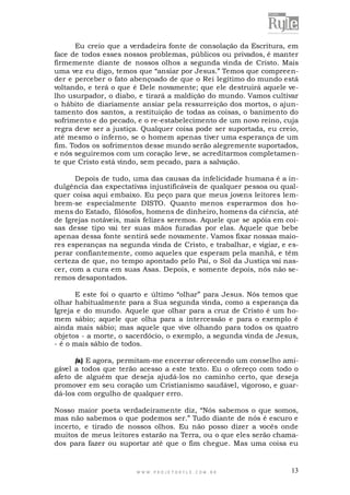 Eu creio que a verdadeira fonte de consolação da Escritura, em
face de todos esses nossos problemas, públicos ou privados, é manter
firmemente diante de nossos olhos a segunda vinda de Cristo. Mais
uma vez eu digo, temos que “ansiar por Jesus.” Temos que compreender e perceber o fato abençoado de que o Rei legítimo do mundo está
voltando, e terá o que é Dele novamente; que ele destruirá aquele velho usurpador, o diabo, e tirará a maldição do mundo. Vamos cultivar
o hábito de diariamente ansiar pela ressurreição dos mortos, o ajuntamento dos santos, a restituição de todas as coisas, o banimento do
sofrimento e do pecado, e o re-estabelecimento de um novo reino, cuja
regra deve ser a justiça. Qualquer coisa pode ser suportada, eu creio,
até mesmo o inferno, se o homem apenas tiver uma esperança de um
fim. Todos os sofrimentos desse mundo serão alegremente suportados,
e nós seguiremos com um coração leve, se acreditarmos completamente que Cristo está vindo, sem pecado, para a salvação.
Depois de tudo, uma das causas da infelicidade humana é a indulgência das expectativas injustificáveis de qualquer pessoa ou qualquer coisa aqui embaixo. Eu peço para que meus jovens leitores lembrem-se especialmente DISTO. Quanto menos esperarmos dos homens do Estado, filósofos, homens de dinheiro, homens da ciência, até
de Igrejas notáveis, mais felizes seremos. Aquele que se apóia em coisas desse tipo vai ter suas mãos furadas por elas. Aquele que bebe
apenas dessa fonte sentirá sede novamente. Vamos fixar nossas maiores esperanças na segunda vinda de Cristo, e trabalhar, e vigiar, e esperar confiantemente, como aqueles que esperam pela manhã, e têm
certeza de que, no tempo apontado pelo Pai, o Sol da Justiça vai nascer, com a cura em suas Asas. Depois, e somente depois, nós não seremos desapontados.
E este foi o quarto e último “olhar” para Jesus. Nós temos que
olhar habitualmente para a Sua segunda vinda, como a esperança da
Igreja e do mundo. Aquele que olhar para a cruz de Cristo é um homem sábio; aquele que olha para a intercessão e para o exemplo é
ainda mais sábio; mas aquele que vive olhando para todos os quatro
objetos - a morte, o sacerdócio, o exemplo, a segunda vinda de Jesus,
- é o mais sábio de todos.
(a) E agora, permitam-me encerrar oferecendo um conselho amigável a todos que terão acesso a este texto. Eu o ofereço com todo o
afeto de alguém que deseja ajudá-los no caminho certo, que deseja
promover em seu coração um Cristianismo saudável, vigoroso, e guardá-los com orgulho de qualquer erro.
Nosso maior poeta verdadeiramente diz, “Nós sabemos o que somos,
mas não sabemos o que podemos ser.” Tudo diante de nós é escuro e
incerto, e tirado de nossos olhos. Eu não posso dizer a vocês onde
muitos de meus leitores estarão na Terra, ou o que eles serão chamados para fazer ou suportar até que o fim chegue. Mas uma coisa eu

WWW.PROJETORYL E.COM .BR

13

 