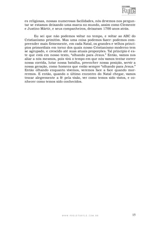 es religiosas, nossas numerosas facilidades, nós devemos nos perguntar se estamos deixando uma marca no mundo, assim como Clemente
e Justino Mártir, e seus companheiros, deixaram 1700 anos atrás.
Eu sei que não podemos voltar no tempo, e voltar ao ABC do
Cristianismo primitivo. Mas uma coisa podemos fazer: podemos compreender mais firmemente, em cada Natal, os grandes e velhos princípios primordiais em torno dos quais nosso Cristianismo moderno tem
se agrupado, e crescido até suas atuais proporções. Tal princípio é este que está em nosso texto, “olhando para Jesus.” Então, vamos nos
aliar a nós mesmos, pois virá o tempo em que nós vamos tentar correr
nossa corrida, lutar nossa batalha, preencher nossa posição, servir a
nossa geração, como homens que estão sempre “olhando para Jesus.”
Então olhando enquanto vivemos, veremos face a face quando morrermos. E então, quando o último encontro do Natal chegar, vamos
trocar alegremente a fé pela visão, ver como temos sido vistos, e conhecer como temos sido conhecidos.

WWW.PROJETORYL E.COM .BR

15

 