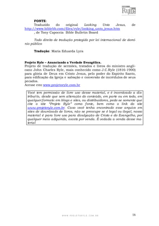 FONTE:
Traduzido
do
original
Looking
Unto
Jesus,
http://www.biblebb.com/files/ryle/looking_unto_jesus.htm
, de Tony Capoccia Bible Bulletin Board

de

Todo direito de tradução protegido por lei internacional de domínio público
Tradução: Maria Eduarda Lyra
Projeto Ryle – Anunciando a Verdade Evangélica.

Projeto de tradução de sermões, tratados e livros do ministro anglicano John Charles Ryle, mais conhecido como J.C.Ryle (1816-1900)
para glória de Deus em Cristo Jesus, pelo poder do Espírito Santo,
para edificação da Igreja e salvação e conversão de incrédulos de seus
pecados.
Acesse em: www.projetoryle.com.br
Você tem permissão de livre uso desse material, e é incentivado a distribuí-lo, desde que sem alteração do conteúdo, em parte ou em todo, em
qualquer formato: em blogs e sites, ou distribuidores, pede-se somente que
cite o site “Projeto Ryle” como fonte, bem como o link do site
www.projetoryle.com.br. Caso você tenha encontrado esse arquivo em
sites de downloads de livros, não se preocupe se é legal ou ilegal, nosso
material é para livre uso para divulgação de Cristo e do Evangelho, por
qualquer meio adquirido, exceto por venda. É vedada a venda desse material

WWW.PROJETORYL E.COM .BR

16

 