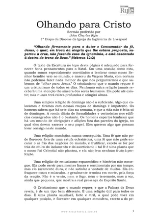 Olhando para Cristo
Sermão proferido por
John Charles Ryle
1º Bispo da Diocese da Igreja da Inglaterra de Liverpool

“Olhando firmemente para o Autor e Consumador da fé,
Jesus, o qual, em troca da alegria que lhe estava proposta, suportou a cruz, não fazendo caso da ignomínia, e está assentado
á destra do trono de Deus.” (Hebreus 12:2)
O texto da Escritura no topo desta página é adequado para fornecer bons pensamentos para o Natal. Em uma ocasião como esta,
quando somos especialmente convidados a lembrar como nosso Senhor bendito veio ao mundo, e nasceu da Virgem Maria, com certeza
não podemos fazer nada melhor do que nos perguntarmos o que sabemos de “olhar para Jesus.” O cristianismo que o mundo requer é
um cristianismo de todos os dias. Nenhuma outra religião jamais receberá uma atenção tão sincera dos seres humanos. Ela pode até existir; mas nunca terá raízes profundas e atingirá almas.
Uma simples religião de domingo não é o suficiente. Algo que colocamos e tiramos com nossas roupas de domingo é impotente. Os
homens sabem que há sete dias na semana, e que a vida não é feita só
de domingos. A ronda diária de formalidades e cerimônias nos edifícios consagrados não é o bastante. Os homens espertos lembram que
há um mundo de obrigações e aflições fora das paredes da igreja, no
qual eles devem exercer o seu papel. Eles querem algo que possam
levar consigo neste mundo.
Uma religião monástica nunca conseguiria. Uma fé que não pode florescer fora de uma estufa eclesiástica, uma fé que não pode encarar o ar frio dos negócios do mundo, e frutificar, exceto se for por
trás do muro do isolamento e do asceticismo – tal fé é uma planta que
o nosso Pai Celestial não plantou, e ela não leva nenhum fruto à perfeição.
Uma religião de entusiasmo espasmódico e histérico não consegue. Ela pode servir para mentes fracas e sentimentais por um tempo;
mas ela raramente dura, e não satisfaz a vontade de muitos. Ela enfraquece ossos e músculos, e geralmente termina em morte, pela força
da reação. Não é o vento, nem o fogo, nem o terremoto, mas a voz,
ainda que pequena, que mostra a real presença do Espírito Santo.
O Cristianismo que o mundo requer, e que a Palavra de Deus
revela, é de um tipo bem diferente. É uma religião útil para todos os
dias. É uma planta saudável, forte e viril, a qual pode viver em
qualquer posição, e florescer em qualquer atmosfera, exceto a do pe-

WWW.PROJETORYL E.COM .BR

3

 
