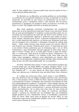 cado. É uma religião que o homem pode levar com ele aonde ele for, e
nunca precisa deixar para trás.
No Exército ou na Marinha, na escola pública ou na faculdade,
no anfiteatro de um grande hospital ou no bar, na fazenda ou na feira
comercial, no mercado ou nas trocas, no parlamento ou na corte, o
Cristianismo puro e verdadeiro viverá e não morrerá. Ele vai durar,
permanecer e prosperar em qualquer clima, no inverno e no verão, no
calor e no frio. Tal religião encontra os desejos do homem.
Mas onde podemos encontrar Cristianismo tão verdadeiro?
Quais são os seus ingredientes especiais? Qual a sua natureza? Quais
são as suas peculiaridades? A resposta a estas questões pode ser encontrada nas três palavras do texto que dá título a este sermão. O segredo de um Cristianismo vigoroso e poderoso para todos os dias é
estar sempre “olhando para Jesus”. A gloriosa companhia dos Apóstolos, a nobre Marinha dos mártires, os santos que deixaram suas marcas em qualquer era e território, e deixaram o mundo de cabeça para
baixo, - todos, todos tiveram uma mesma marca em comum. Eles foram homens que viveram “olhando para Jesus.” A expressão do texto
é um desses relatos poderosos que se destacam aqui e ali no Novo
Testamento, e que demandam atenção especial. É como “para mim, o
viver é Cristo,”-“Cristo, que é a nossa vida”-“Cristo é tudo em todos”“Ele é a nossa paz”-“Vivo pela fé no Filho de Deus.” (Filipenses 1.21;
Colossenses 3.4,11; Efésios 2.14; Gálatas 2.20). Para cada uma de
todas essas passagens, aplica-se uma observação em comum. Elas
são ricas em pensamento e alimento para reflexão. Elas contêm muito
mais do que um olho descuidado pode ver na superfície.
Na frase “olhando para Jesus,” é útil e interessante lembrar que
o termo grego que, na nossa Bíblia em inglês, designa “olhar”, é encontrado apenas no Novo Testamento. Traduzindo literalmente, significa “looking off” 1 – ou seja, deixar de olhar para outros objetos e
olhar um, apenas um, e observá-lo com um olhar firme, fixo e intenso.
E o objeto que temos que olhar, vocês verão, é uma PESSOA, não uma doutrina, não um dogma teológico abstrato, mas uma Pessoa
viva; e essa pessoa é Jesus, o Filho de Deus. Quanta importância para
o pensamento! Credos e confissões são invenções necessárias de uma
era comparadamente moderna. O primeiro e mais simples tipo de um
Cristão antigo foi um homem que confiou, e amou uma Pessoa Divina.
Talvez ele tivesse pouco conhecimento e poucas definições precisas.
Muito provavelmente, ele se daria mal num teste de uma escola de
teologia atual. Mas uma coisa ele sabia: ele conhecia, acreditava,
amava, e poderia ter morrido por um Salvador vivo, um verdadeiro
Amigo pessoal no céu, exatamente Jesus, o crucificado e ressurreto
Filho de Deus. Bom seria para as Igrejas do século XIX2, se nós
tivéssemos mais desse Cristianismo simples entre nós, e pudéssemos
sentir mais a Pessoa de Cristo.

WWW.PROJETORYL E.COM .BR

4

 