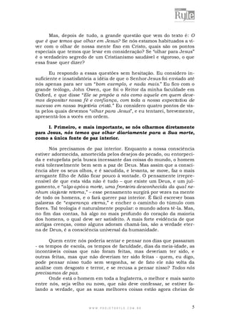 Mas, depois de tudo, a grande questão que vem do texto é: O
que é que temos que olhar em Jesus? Se nós estamos habituados a viver com o olhar de nossa mente fixo em Cristo, quais são os pontos
especiais que temos que levar em consideração? Se “olhar para Jesus”
é o verdadeiro segredo de um Cristianismo saudável e vigoroso, o que
essa frase quer dizer?
Eu respondo a essas questões sem hesitação. Eu considero insuficiente e insatisfatória a idéia de que o Senhor Jesus foi enviado até
nós apenas para ser um “bom exemplo, e nada mais.” Eu fico com o
grande teólogo, John Owen, que foi o Reitor da minha faculdade em
Oxford, e que disse “Ele se propõe a nós como aquele em quem devemos depositar nossa fé e confiança, com toda a nossa expectativa de
sucesso em nossa trajetória cristã.” Eu considero quatro pontos de vista pelos quais devemos “olhar para Jesus”, e eu tentarei, brevemente,
apresentá-los a vocês em ordem.
I. Primeiro, e mais importante, se nós olharmos diretamente
para Jesus, nós temos que olhar diariamente para a Sua morte,
como a única fonte de paz interior.
Nós precisamos de paz interior. Enquanto a nossa consciência
estiver adormecida, amortecida pelos desejos do pecado, ou entorpecida e estupefata pela busca incessante das coisas do mundo, o homem
está toleravelmente bem sem a paz de Deus. Mas assim que a consciência abre os seus olhos, e é sacudida, e levanta, se move, faz o mais
arrogante filho de Adão ficar pouco à vontade. O pensamente irrepreensível de que esta vida não é tudo – que existe um Deus, e um julgamento, e “algo após a morte, uma fronteira desconhecida da qual nenhum viajante retorna,” – esse pensamento surgirá por vezes na mente
de todo os homens, e o fará querer paz interior. É fácil escrever boas
palavras de “esperança eterna,” e encher o caminho do túmulo com
flores. Tal teologia é naturalmente popular: o mundo adora tê-la. Mas,
no fim das contas, há algo no mais profundo do coração da maioria
dos homens, o qual deve ser satisfeito. A mais forte evidência de que
antigas crenças, como alguns adoram chamá-las, são a verdade eterna de Deus, é a consciência universal da humanidade.
Quem entre nós poderia sentar e pensar nos dias que passaram
- os tempos de escola, os tempos de faculdade, dias da meia-idade, as
incontáveis coisas que não foram feitas, mas deveriam ter sido, e
outras feitas, mas que não deveriam ter sido feitas - quem, eu digo,
pode pensar nisso tudo sem vergonha, se de fato ele não volta da
análise com desgosto e terror, e se recusa a pensar nisso? Todos nós
precisamos de paz.
Onde está o homem em toda a Inglaterra, o melhor e mais santo
entre nós, seja velho ou novo, que não deve confessar, se estiver falando a verdade, que as suas melhores coisas estão agora cheias de

WWW.PROJETORYL E.COM .BR

5

 