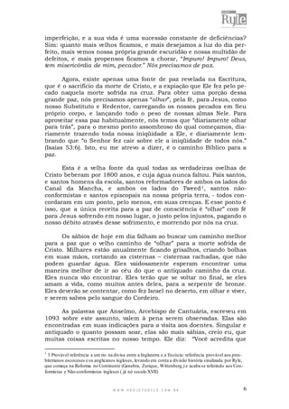 imperfeição, e a sua vida é uma sucessão constante de deficiências?
Sim: quanto mais velhos ficamos, e mais desejamos a luz do dia perfeito, mais vemos nossa própria grande escuridão e nossa multidão de
defeitos, e mais propensos ficamos a chorar, “Impuro! Impuro! Deus,
tem misericórdia de mim, pecador.” Nós precisamos de paz.
Agora, existe apenas uma fonte de paz revelada na Escritura,
que é o sacrifício da morte de Cristo, e a expiação que Ele fez pelo pecado naquela morte sofrida na cruz. Para obter uma porção dessa
grande paz, nós precisamos apenas “olhar”, pela fé, para Jesus, como
nosso Substituto e Redentor, carregando os nossos pecados em Seu
próprio corpo, e lançando todo o peso de nossas almas Nele. Para
aproveitar essa paz habitualmente, nós temos que “diariamente olhar
para trás”, para o mesmo ponto assombroso do qual começamos, diariamente trazendo toda nossa iniqüidade a Ele, e diariamente lembrando que “o Senhor fez cair sobre ele a iniqüidade de todos nós.”
(Isaías 53:6). Isto, eu me atrevo a dizer, é o caminho Bíblico para a
paz.
Esta é a velha fonte da qual todas as verdadeiras ovelhas de
Cristo beberam por 1800 anos, e cuja água nunca faltou. Pais santos,
e santos homens da escola, santos reformadores de ambos os lados do
Canal da Mancha, e ambos os lados do Tweed 1, santos nãoconformistas e santos episcopais na nossa própria terra, - todos concordaram em um ponto, pelo menos, em suas crenças. E esse ponto é
isso, que a única receita para a paz de consciência é “olhar” com fé
para Jesus sofrendo em nosso lugar, o justo pelos injustos, pagando o
nosso débito através desse sofrimento, e morrendo por nós na cruz.
Os sábios de hoje em dia falham ao buscar um caminho melhor
para a paz que o velho caminho de “olhar” para a morte sofrida de
Cristo. Milhares estão anualmente ficando grisalhos, criando bolhas
em suas mãos, cortando as cisternas – cisternas rachadas, que não
podem guardar água. Eles vaidosamente esperam encontrar uma
maneira melhor de ir ao céu do que o antiquado caminho da cruz.
Eles nunca vão encontrar. Eles terão que se voltar no final, se eles
amam a vida, como muitos antes deles, para a serpente de bronze.
Eles deverão se contentar, como fez Israel no deserto, em olhar e viver,
e serem salvos pelo sangue do Cordeiro.
As palavras que Anselmo, Arcebispo de Cantuária, escreveu em
1093 sobre este assunto, valem à pena serem observadas. Elas são
encontradas em suas indicações para a visita aos doentes. Singular e
antiquado o quanto possam soar, elas são mais sábias, creio eu, que
muitas coisas escritas no nosso tempo. Ele diz: “Você acredita que
1

3 Provável referência a um rio na divisa entre a Inglaterra e a Escócia: referência provável aos presbiterianos escoceses e os anglicanos ingleses, levando em conta a divisão história sinalizada por Ryle,
que começa na Reforma no Continente (Genebra, Zurique, Wittenberg,) e acaba se referindo aos Conformistas e Não-conformistas ingleses ( já nó seculo XVII)

WWW.PROJETORYL E.COM .BR

6

 