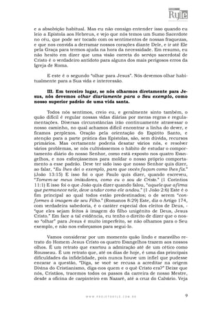 e a absolvição habitual. Mas eu não consigo entender isso quando eu
leio a Epístola aos Hebreus, e vejo que nós temos um Sumo Sacerdote
no céu, que pode ser tocado com os sentimentos de nossas fraquezas,
e que nos convida a derramar nossos corações diante Dele, e ir até Ele
pela Graça para termos ajuda na hora da necessidade. Em resumo, eu
não hesito em dizer que uma visão correta do serviço sacerdotal de
Cristo é o verdadeiro antídoto para alguns dos mais perigosos erros da
Igreja de Roma.
E este é o segundo “olhar para Jesus”. Nós devemos olhar habitualmente para a Sua vida e intercessão.
III. Em terceiro lugar, se nós olharmos diretamente para Jesus, nós devemos olhar diariamente para o Seu exemplo, como
nosso superior padrão de uma vida santa.
Todos nós sentimos, creio eu, e geralmente sinto também, o
quão difícil é regular nossas vidas diárias por meras regras e regulamentações. Diversas circunstâncias irão continuamente atravessar o
nosso caminho, no qual achamos difícil encontrar a linha do dever, e
ficamos perplexos. Oração pela orientação do Espírito Santo, e
atenção para a parte prática das Epístolas, são, sem dúvida, recursos
primários. Mas certamente poderia desatar vários nós, e resolver
vários problemas, se nós cultivássemos o hábito de estudar o comportamento diário do nosso Senhor, como está exposto nos quatro Evangelhos, e nos esforçássemos para moldar o nosso próprio comportamento a esse padrão. Deve ter sido isso que nosso Senhor quis dizer,
ao falar, “Eu lhes dei o exemplo, para que vocês façam como lhes fiz.”
(João 13:15) E isso foi o que Paulo quis dizer, quando escreveu,
“Tornem-se meus imitadores, como eu o sou de Cristo.” (1 Coríntios
11:1) E isso foi o que João quis dizer quando falou, “aquele que afirma
que permanece nele, deve andar como ele andou.” (1 João 2:6) Este é o
fim principal ao qual todos estão predestinados; o de serem “conformes à imagem de seu Filho.” (Romanos 8:29) Este, diz o Artigo 174,
com verdadeira sabedoria, é o caráter especial dos eleitos de Deus, “que eles sejam feitos à imagem do filho unigênito de Deus, Jesus
Cristo.” Em face a tal evidência, eu tenho o direito de dizer que o nosso “olhar” para Jesus é muito imperfeito, se não olhamos para o Seu
exemplo, e não nos esforçamos para segui-lo.
Vamos considerar por um momento quão lindo e maravilho retrato do Homem Jesus Cristo os quatro Evangelhos trazem aos nossos
olhos. É um retrato que exortou a admiração até de um cético como
Rousseau. É um retrato que, até os dias de hoje, é uma das principais
dificuldades da infidelidade, pois nunca houve um infiel que pudesse
encarar a questão, “Diga, se você se recusa a acreditar na origem
Divina do Cristianismo, diga-nos quem e o quê Cristo era?” Deixe que
nós, Cristãos, tracemos todos os passos da carreira de nosso Mestre,
desde a oficina de carpinteiro em Nazaré, até a cruz do Calvário. Veja

WWW.PROJETORYL E.COM .BR

9

 