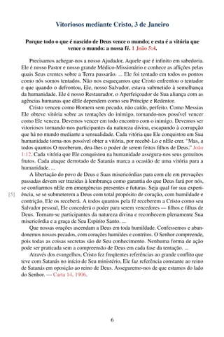 Vitoriosos mediante Cristo, 3 de Janeiro

       Porque todo o que é nascido de Deus vence o mundo; e esta é a vitória que
                        vence o mundo: a nossa fé. 1 João 5:4.

          Precisamos achegar-nos a nosso Ajudador, Aquele que é inﬁnito em sabedoria.
      Ele é nosso Pastor e nosso grande Médico-Missionário e conhece as aﬂições pelas
      quais Seus crentes sobre a Terra passarão. ... Ele foi tentado em todos os pontos
      como nós somos tentados. Não nos esqueçamos que Cristo enfrentou o tentador
      e que quando o defrontou, Ele, nosso Salvador, estava submetido à semelhança
      da humanidade. Ele é nosso Restaurador, o Aperfeiçoador de Sua aliança com as
      agências humanas que dEle dependem como seu Príncipe e Redentor.
          Cristo venceu como Homem sem pecado, não caído, perfeito. Como Messias
      Ele obteve vitória sobre as tentações do inimigo, tornando-nos possível vencer
      como Ele venceu. Devemos vencer em todo encontro com o inimigo. Devemos ser
      vitoriosos tornando-nos participantes da natureza divina, escapando à corrupção
      que há no mundo mediante a sensualidade. Cada vitória que Ele conquistou em Sua
      humanidade torna-nos possível obter a vitória, por recebê-Lo e nEle crer. “Mas, a
      todos quantos O receberam, deu-lhes o poder de serem feitos ﬁlhos de Deus.” João
      1:12. Cada vitória que Ele conquistou na humanidade assegura-nos seus genuínos
      frutos. Cada ataque derrotado de Satanás marca a ocasião de uma vitória para a
      humanidade. ...
          A libertação do povo de Deus e Suas misericórdias para com ele em provações
      passadas devem ser trazidas à lembrança como garantia do que Deus fará por nós,
      se conﬁarmos nEle em emergências presentes e futuras. Seja qual for sua experi-
[5]   ência, se se submeterem a Deus com total propósito de coração, com humildade e
      contrição, Ele os receberá. A todos quantos pela fé receberem a Cristo como seu
      Salvador pessoal, Ele concederá o poder para serem vencedores — ﬁlhos e ﬁlhas de
      Deus. Tornam-se participantes da natureza divina e reconhecem plenamente Sua
      misericórdia e a graça de Seu Espírito Santo. ...
          Que nossas orações ascendam a Deus em toda humildade. Confessemos e aban-
      donemos nossos pecados, com corações humildes e contritos. O Senhor compreende,
      pois todas as coisas secretas são de Seu conhecimento. Nenhuma forma de ação
      pode ser praticada sem a compreensão de Deus em cada fase da tentação. ...
          Através dos evangelhos, Cristo fez freqüentes referências ao grande conﬂito que
      teve com Satanás no início de Seu ministério, Ele faz referência constante ao reino
      de Satanás em oposição ao reino de Deus. Asseguremo-nos de que estamos do lado
      do Senhor. — Carta 14, 1906.




                                              6
 