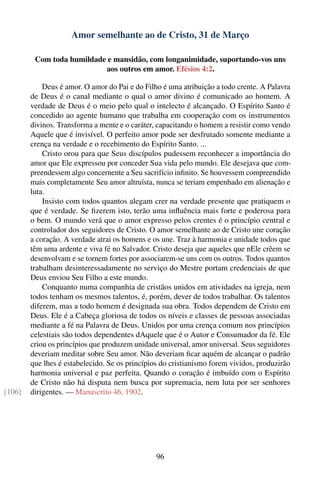 Amor semelhante ao de Cristo, 31 de Março

         Com toda humildade e mansidão, com longanimidade, suportando-vos uns
                           aos outros em amor. Efésios 4:2.

            Deus é amor. O amor do Pai e do Filho é uma atribuição a todo crente. A Palavra
        de Deus é o canal mediante o qual o amor divino é comunicado ao homem. A
        verdade de Deus é o meio pelo qual o intelecto é alcançado. O Espírito Santo é
        concedido ao agente humano que trabalha em cooperação com os instrumentos
        divinos. Transforma a mente e o caráter, capacitando o homem a resistir como vendo
        Aquele que é invisível. O perfeito amor pode ser desfrutado somente mediante a
        crença na verdade e o recebimento do Espírito Santo. ...
            Cristo orou para que Seus discípulos pudessem reconhecer a importância do
        amor que Ele expressou por conceder Sua vida pelo mundo. Ele desejava que com-
        preendessem algo concernente a Seu sacrifício inﬁnito. Se houvessem compreendido
        mais completamente Seu amor altruísta, nunca se teriam empenhado em alienação e
        luta.
            Insisto com todos quantos alegam crer na verdade presente que pratiquem o
        que é verdade. Se ﬁzerem isto, terão uma inﬂuência mais forte e poderosa para
        o bem. O mundo verá que o amor expresso pelos crentes é o princípio central e
        controlador dos seguidores de Cristo. O amor semelhante ao de Cristo une coração
        a coração. A verdade atrai os homens e os une. Traz à harmonia e unidade todos que
        têm uma ardente e viva fé no Salvador. Cristo deseja que aqueles que nEle crêem se
        desenvolvam e se tornem fortes por associarem-se uns com os outros. Todos quantos
        trabalham desinteressadamente no serviço do Mestre portam credenciais de que
        Deus enviou Seu Filho a este mundo.
            Conquanto numa companhia de cristãos unidos em atividades na igreja, nem
        todos tenham os mesmos talentos, é, porém, dever de todos trabalhar. Os talentos
        diferem, mas a todo homem é designada sua obra. Todos dependem de Cristo em
        Deus. Ele é a Cabeça gloriosa de todos os níveis e classes de pessoas associadas
        mediante a fé na Palavra de Deus. Unidos por uma crença comum nos princípios
        celestiais são todos dependentes dAquele que é o Autor e Consumador da fé. Ele
        criou os princípios que produzem unidade universal, amor universal. Seus seguidores
        deveriam meditar sobre Seu amor. Não deveriam ﬁcar aquém de alcançar o padrão
        que lhes é estabelecido. Se os princípios do cristianismo forem vividos, produzirão
        harmonia universal e paz perfeita. Quando o coração é imbuído com o Espírito
        de Cristo não há disputa nem busca por supremacia, nem luta por ser senhores
[106]   dirigentes. — Manuscrito 46, 1902.




                                                96
 