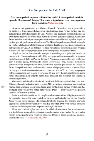 Caráter para o céu, 1 de Abril

         Mas quem poderá suportar o dia da Sua vinda? E quem poderá subsistir
        quando Ele aparecer? Porque Ele é como o fogo do ourives e como a potassa
                             dos lavandeiros. Malaquias 3:2.

            Aqueles que professam ser ﬁlhos e ﬁlhas de Deus deveriam representá-Lo
        no caráter. ... É-nos concedida agora a oportunidade para formar caráter que nos
        capacite para entrada no reino do Céu. Aqueles que guardam os mandamentos de
        Deus terão direito à árvore da vida e atravessarão os portões da cidade. Com amor
        Deus nos deu uma lei para que possamos conhecer e eliminar aqueles traços de
        caráter que não podem ser tolerados no Céu. Ninguém pode entrar ali sob acusação
        de roubo, adultério, maledicência ou negócios duvidosos, pois isso conduziria a
        outra guerra no Céu. A lei de Deus foi dada para afastar os homens dessas práticas,
        a ﬁm de que seu caráter pudesse ser moldado segundo o caráter de Deus.
            Seguir as modas deste mundo, sempre em mudança, é o principal estudo de
        muitos hoje. Não deveríamos ser tão diligentes para moldar nosso caráter segundo o
        modelo que nos é dado na Palavra de Deus? Não penseis que podeis vos conformar
        com o mundo agora, depositando vossos tesouros na Terra, e então, meramente
        porque ﬁzestes uma proﬁssão de fé, estar entre aqueles que entram na Cidade de
        Deus. Não podemos estar em harmonia com as leis que governam o reino do Céu a
        menos que primeiro nos conformemos com essas leis na Terra. É alto tempo para
        todos entregarmos sem reserva o coração a Deus e servi-Lo inteligentemente como
        ﬁlhos obedientes. Seu Espírito Santo pode modelar-nos e formar-nos segundo a
        semelhança divina.
            Os membros da família celestial são herdeiros de Deus e co-herdeiros com Jesus
        Cristo — herdeiros dos tesouros celestes. Não seguirão a ambição e loucura deste
[107]   mundo para acumular tesouros na Terra, com perda de um caráter cristão que lhes
        assegure uma vida que se mede pela vida de Deus — uma vida livre de pecado,
        doença, sofrimento, e morte.
            Muitos hoje são desviados da simplicidade da verdadeira religião pelo estudo
        da chamada ciência. Há uma verdadeira ciência, a ciência da vida eterna. Quando
        Jesus veio ao nosso mundo, Ele poderia ter aberto à mente dos homens um vasto
        depósito de conhecimento cientíﬁco. Mas Ele não o fez. Dedicou Sua vida ao ensino
        daquelas verdades que dizem respeito à salvação da alma. ...
            Deus tem reivindicações sobre toda faculdade de nosso ser. Seu serviço requer
        a ação do homem completo — todo o coração, toda a alma, toda a força, e toda a
        mente. Como prestar esse completo serviço a Deus é o único assunto de qualquer
        valor nesta vida. — Manuscrito 38, 1905.




                                                98
 