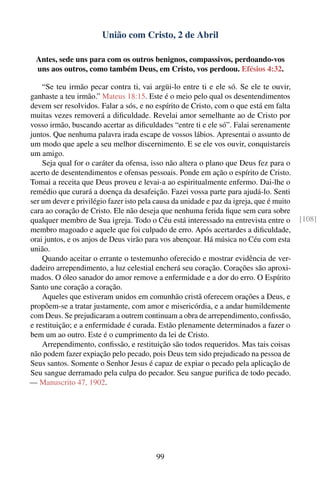 União com Cristo, 2 de Abril

  Antes, sede uns para com os outros benignos, compassivos, perdoando-vos
  uns aos outros, como também Deus, em Cristo, vos perdoou. Efésios 4:32.

    “Se teu irmão pecar contra ti, vai argüi-lo entre ti e ele só. Se ele te ouvir,
ganhaste a teu irmão.” Mateus 18:15. Este é o meio pelo qual os desentendimentos
devem ser resolvidos. Falar a sós, e no espírito de Cristo, com o que está em falta
muitas vezes removerá a diﬁculdade. Revelai amor semelhante ao de Cristo por
vosso irmão, buscando acertar as diﬁculdades “entre ti e ele só”. Falai serenamente
juntos. Que nenhuma palavra irada escape de vossos lábios. Apresentai o assunto de
um modo que apele a seu melhor discernimento. E se ele vos ouvir, conquistareis
um amigo.
    Seja qual for o caráter da ofensa, isso não altera o plano que Deus fez para o
acerto de desentendimentos e ofensas pessoais. Ponde em ação o espírito de Cristo.
Tomai a receita que Deus proveu e levai-a ao espiritualmente enfermo. Dai-lhe o
remédio que curará a doença da desafeição. Fazei vossa parte para ajudá-lo. Senti
ser um dever e privilégio fazer isto pela causa da unidade e paz da igreja, que é muito
cara ao coração de Cristo. Ele não deseja que nenhuma ferida ﬁque sem cura sobre
qualquer membro de Sua igreja. Todo o Céu está interessado na entrevista entre o          [108]
membro magoado e aquele que foi culpado de erro. Após acertardes a diﬁculdade,
orai juntos, e os anjos de Deus virão para vos abençoar. Há música no Céu com esta
união.
    Quando aceitar o errante o testemunho oferecido e mostrar evidência de ver-
dadeiro arrependimento, a luz celestial encherá seu coração. Corações são aproxi-
mados. O óleo sanador do amor remove a enfermidade e a dor do erro. O Espírito
Santo une coração a coração.
    Aqueles que estiveram unidos em comunhão cristã oferecem orações a Deus, e
propõem-se a tratar justamente, com amor e misericórdia, e a andar humildemente
com Deus. Se prejudicaram a outrem continuam a obra de arrependimento, conﬁssão,
e restituição; e a enfermidade é curada. Estão plenamente determinados a fazer o
bem um ao outro. Este é o cumprimento da lei de Cristo.
    Arrependimento, conﬁssão, e restituição são todos requeridos. Mas tais coisas
não podem fazer expiação pelo pecado, pois Deus tem sido prejudicado na pessoa de
Seus santos. Somente o Senhor Jesus é capaz de expiar o pecado pela aplicação de
Seu sangue derramado pela culpa do pecador. Seu sangue puriﬁca de todo pecado.
— Manuscrito 47, 1902.




                                          99
 