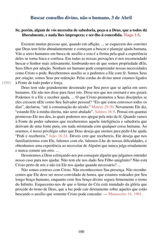 Buscar conselho divino, não o humano, 3 de Abril

        Se, porém, algum de vós necessita de sabedoria, peça-a a Deus, que a todos dá
            liberalmente, e nada lhes impropera; e ser-lhe-á concedida. Tiago 1:5.

            Existem muitas pessoas que, quando em aﬂição, ... se esquecem dos convites
        que Deus tem feito abundantemente e começam a buscar e planejar ajuda humana.
        Vão a seres humanos em busca de auxílio e esta é a forma pela qual a experiência
        deles se torna fraca e confusa. Em todas as nossas provações é-nos recomendado
        buscar o Senhor mais zelosamente, lembrando-nos de que somos propriedade dEle,
        Seus ﬁlhos por adoção. Nenhum ser humano pode compreender nossas necessidades
        como Cristo o pode. Receberemos auxílio se o pedirmos a Ele com fé. Somos Seus
        por criação; somos Seus por redenção. Pelas cordas do divino amor estamos ligados
[109]   à Fonte de todo poder e força.
            Deus tem sido grandemente desonrado por Seu povo que se apóia em seres
        humanos. Ele não nos disse para fazer isto. Disse-nos que nos ensinará e nos guiará.
        Podemos ir a Ele e receber ajuda. ... O que Cristo prometeu a Seus discípulos se
        eles cressem nEle como Seu Salvador pessoal? “Eis que estou convosco todos os
        dias”, declarou, “até à consumação do século.” Mateus 28:20. Novamente Ele diz,
        “estando Ele à minha direita, não serei abalado”. Salmos 16:8. Pensai em quantas
        promessas Ele nos deu, às quais podemos nos apegar pela mão da fé. Quando vamos
        à Fonte de poder sabemos que receberemos aquela inteligência e sabedoria que
        derivam de uma fonte pura, em nada misturada com qualquer coisa humana. Ao
        orarmos, é nosso privilégio saber que Deus deseja que oremos para pedir-Lhe ajuda.
        “Pedi e recebereis.” João 16:24. Deveis crer que recebereis, Ele deseja que nos
        familiarizemos com Ele, falemos com ele, falemos-Lhe de nossas diﬁculdades, e
        obtenhamos uma experiência ao necessitar de Alguém que nunca julga erradamente
        e nunca comete um erro. ...
            Desonramos a Deus esforçando-nos por conseguir alguém que julgamos entender
        nosso caso para nos ajudar. Não tem ele nos dado Seu Filho unigênito? Não está
        Cristo perto de nós e não irá Ele nos ajudar quando necessário? ...
            Não somos corteses com Cristo. Não reconhecemos Sua presença. Não reconhe-
        cemos que Ele deve ser nosso convidado de honra, que estamos rodeados por Seu
        longo braço humano, enquanto com Seu braço divino segura ﬁrmemente o trono
        do Inﬁnito. Esquecemo-nos de que o limiar do Céu está inundado da glória que
        procede do trono de Deus, que a luz pode cair diretamente sobre aqueles que estão
        buscando o auxílio que somente Cristo pode conceder. — Manuscrito 14, 1901.




                                                100
 