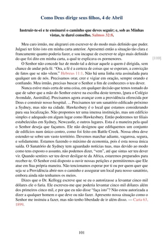 Como Deus dirige seus ﬁlhos, 4 de Abril

  Instruir-te-ei e te ensinarei o caminho que deves seguir; e, sob as Minhas
                      vistas, te darei conselho. Salmos 32:8.

     Meu caro irmão, me alegrarei em escrever-te do modo mais deﬁnido que puder.
Julguei ter feito isto em minha carta anterior. Apresentei então a situação tão clara e
francamente quanto poderia fazer, e sou incapaz de escrever-te algo mais deﬁnido
do que foi dito em minha carta, a qual te explicava os pormenores.                        [110]
     O Senhor não concede luz de modo tal a deixar aquele a quem é dirigida, sem
chance de andar pela fé. “Ora, a fé é a certeza de coisas que se esperam, a convicção
de fatos que se não vêem.” Hebreus 11:1. Não há uma linha reta assinalada para
qualquer um de nós. Precisamos orar, crer e vigiar em oração, sempre orando e
conﬁando. Meu irmão, precisas buscar o Senhor a ﬁm de conheceres o teu dever.
     Nunca estive mais certa de uma coisa, em qualquer decisão que temos tomado do
que de saber que a mão do Senhor esteve na escolha deste terreno, [para o Colégio
Avondale, Austrália]. Precisamos agora avançar com a providência oferecida por
Deus e construir nosso hospital. ... Precisamos ter um sanatório ediﬁcado próximo
a Sydney, mas não na cidade. Hawkesbury é o local que estamos considerando
para sua localização. Não propomos ter uma imensa instituição, mas um edifício
simples e adequado em algum lugar como Hawkesbury. Então poderemos ter ﬁliais
estabelecidas em Sydney, Newcastle, e outros lugares. Esta é a maneira pela qual
o Senhor deseja que façamos. Ele não designou que ediﬁquemos um conjunto
de edifícios num único centro, como foi feito em Battle Creek. Nossa obra deve
estender-se sobre um vasto território. Devemos marchar adiante, vagarosa, segura,
e solidamente. Estamos fazendo o máximo de economia, pois é esta nossa única
saída. O Sanatório de Sydney tem aguardado notícias tuas, mas devido ao modo
como tens exposto o assunto, não podemos dizer, “vem”, até que sintas ser teu dever
vir. Quando sentires ser teu dever desligar-te da Africa, estaremos preparados para
receber-te. O Senhor está disposto a ouvir nossas petições e permitiremos que Ele
atue em Sua própria maneira. Não tencionamos esperar por ti ou por quem quer que
seja se a Providência abrir-nos o caminho e assegurar um local para nosso sanatório,
embora ainda não tenhamos os meios.
     Dizes que o Dr. Kellogg escreve que se eu o autorizasse a levantar cinco mil
dólares ele o faria. Ele escreveu-me que poderia levantar cinco mil dólares além
dos primeiros cinco mil, e por que eu não disse “faça isto”? Não estou autorizada a
dizer a qualquer homem o que deve ou não fazer. Apresento nossa situação como o
Senhor me instruiu a fazer, mas não tenho liberdade de ir além disso. — Carta 63,
1899.




                                         101
 