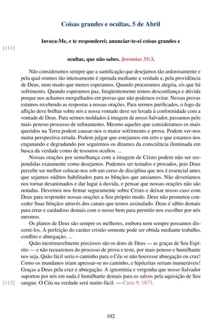 Coisas grandes e ocultas, 5 de Abril

                 Invoca-Me, e te responderei; anunciar-te-ei coisas grandes e
[111]

                             ocultas, que não sabes. Jeremias 33:3.

            Não consideramos sempre que a santiﬁcação que desejamos tão ardorosamente e
        pela qual oramos tão intensamente é operada mediante a verdade e, pela providência
        de Deus, num modo que menos esperamos. Quando procuramos alegria, eis que há
        sofrimento. Quando esperamos paz, freqüentemente temos desconﬁança e dúvida
        porque nos achamos mergulhados em provas que não podemos evitar. Nessas provas
        estamos recebendo as respostas a nossas orações. Para sermos puriﬁcados, o fogo da
        aﬂição deve brilhar sobre nós e nossa vontade deve ser levada à conformidade com a
        vontade de Deus. Para sermos moldados à imagem de nosso Salvador, passamos pelo
        mais penoso processo de reﬁnamento. Mesmo aqueles que consideramos os mais
        queridos na Terra podem causar-nos o maior sofrimento e prova. Podem ver-nos
        numa perspectiva errada. Podem julgar que estejamos em erro e que estamos nos
        enganando e degradando por seguirmos os ditames da consciência iluminada em
        busca da verdade como de tesouros ocultos. ...
            Nossas orações por semelhança com a imagem de Cristo podem não ser res-
        pondidas exatamente como desejamos. Podemos ser testados e provados, pois Deus
        percebe ser melhor colocar-nos sob um curso de disciplina que nos é essencial antes
        que sejamos súditos habilitados para as bênçãos que ansiamos. Não deveríamos
        nos tornar desanimados e dar lugar à duvida, e pensar que nossas orações não são
        notadas. Devemos nos ﬁrmar seguramente sobre Cristo e deixar nosso caso com
        Deus para responder nossas orações a Seu próprio modo. Deus não prometeu con-
        ceder Suas bênçãos através dos canais que temos assinalado. Deus é sábio demais
        para errar e cuidadoso demais com o nosso bem para permitir-nos escolher por nós
        mesmos.
            Os planos de Deus são sempre os melhores, embora nem sempre possamos dis-
        cerni-los. A perfeição do caráter cristão somente pode ser obtida mediante trabalho,
        conﬂito e abnegação. ...
            Quão inestimavelmente preciosos são os dons de Deus — as graças de Seu Espí-
        rito — e não recuaremos do processo de prova e teste, por mais penoso e humilhante
        nos seja, Quão fácil seria o caminho para o Céu se não houvesse abnegação ou cruz!
        Como os mundanos iriam apressar-se no caminho, e hipócritas seriam inumeráveis!
        Graças a Deus pela cruz e abnegação. A ignomínia e vergonha que nosso Salvador
        suportou por nós em nada é humilhante demais para os salvos pela aquisição de Seu
[112]   sangue. O Céu na verdade será muito fácil. — Carta 9, 1873.




                                                102
 