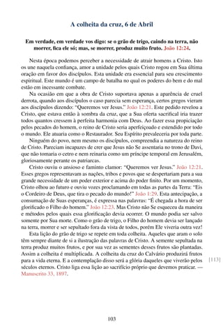 A colheita da cruz, 6 de Abril

  Em verdade, em verdade vos digo: se o grão de trigo, caindo na terra, não
    morrer, ﬁca ele só; mas, se morrer, produz muito fruto. João 12:24.

    Nesta época podemos perceber a necessidade de atrair homens a Cristo. Isto
os une naquela conﬁança, amor a unidade pelos quais Cristo rogou em Sua última
oração em favor dos discípulos. Esta unidade era essencial para seu crescimento
espiritual. Este mundo é um campo de batalha no qual os poderes do bem e do mal
estão em incessante combate.
    Na ocasião em que a obra de Cristo suportava apenas a aparência de cruel
derrota, quando aos discípulos o caso parecia sem esperança, certos gregos vieram
aos discípulos dizendo: “Queremos ver Jesus.” João 12:21. Este pedido revelou a
Cristo, que estava então à sombra da cruz, que a Sua oferta sacriﬁcal iria trazer
todos quantos cressem à perfeita harmonia com Deus. Ao fazer essa propiciação
pelos pecados do homem, o reino de Cristo seria aperfeiçoado e estendido por todo
o mundo. Ele atuaria como o Restaurador. Seu Espírito prevaleceria por toda parte.
    Ninguém do povo, nem mesmo os discípulos, compreendia a natureza do reino
de Cristo. Pareciam incapazes de crer que Jesus não Se assentaria no trono de Davi,
que não tomaria o cetro e nem reinaria como um príncipe temporal em Jerusalém,
gloriosamente perante os patriarcas.
    Cristo ouviu o ansioso e faminto clamor: “Queremos ver Jesus.” João 12:21.
Esses gregos representavam as nações, tribos e povos que se despertariam para a sua
grande necessidade de um poder exterior e acima do poder ﬁnito. Por um momento,
Cristo olhou ao futuro e ouviu vozes proclamando em todas as partes da Terra: “Eis
o Cordeiro de Deus, que tira o pecado do mundo!” João 1:29. Esta antecipação, a
consumação de Suas esperanças, é expressa nas palavras: “É chegada a hora de ser
gloriﬁcado o Filho do homem.” João 12:23. Mas Cristo não Se esqueceu da maneira
e métodos pelos quais essa gloriﬁcação devia ocorrer. O mundo podia ser salvo
somente por Sua morte. Como o grão de trigo, o Filho do homem devia ser lançado
na terra, morrer e ser sepultado fora da vista de todos, porém Ele viveria outra vez!
    Esta lição do grão de trigo se repete em toda colheita. Aqueles que aram o solo
têm sempre diante de si a ilustração das palavras de Cristo. A semente sepultada na
terra produz muitos frutos, e por sua vez as sementes desses frutos são plantadas.
Assim a colheita é multiplicada. A colheita da cruz do Calvário produzirá frutos
para a vida eterna. E a contemplação disso será a glória daqueles que viverão pelos     [113]
séculos eternos. Cristo liga essa lição ao sacrifício próprio que devemos praticar. —
Manuscrito 33, 1897.




                                        103
 