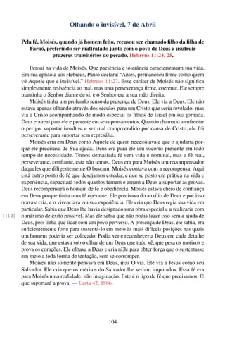 Olhando o invisível, 7 de Abril

        Pela fé, Moisés, quando já homem feito, recusou ser chamado ﬁlho da ﬁlha de
           Faraó, preferindo ser maltratado junto com o povo de Deus a usufruir
                     prazeres transitórios do pecado. Hebreus 11:24, 25.

            Pensai na vida de Moisés. Que paciência e tolerância caracterizavam sua vida.
        Em sua epístola aos Hebreus, Paulo declara: “Antes, permaneceu ﬁrme como quem
        vê Aquele que é invisível.” Hebreus 11:27. Esse caráter de Moisés não signiﬁca
        simplesmente resistência ao mal, mas uma perseverança ﬁrme, coerente. Ele sempre
        mantinha o Senhor diante de si, e o Senhor era a sua mão direita.
            Moisés tinha um profundo senso da presença de Deus. Ele via a Deus. Ele não
        estava apenas olhando através dos séculos para um Cristo que seria revelado, mas
        via a Cristo acompanhando de modo especial os ﬁlhos de Israel em sua jornada.
        Deus era real para ele e presente em seus pensamentos. Quando chamado a enfrentar
        o perigo, suportar insultos, e ser mal compreendido por causa de Cristo, ele foi
        perseverante para suportar sem represália.
            Moisés cria em Deus como Aquele de quem necessitava e que o ajudaria por-
        que ele precisava de Sua ajuda. Deus era para ele um socorro presente em todo
        tempo de necessidade. Temos demasiada fé sem vida e nominal, mas a fé real,
        perseverante, conﬁante, esta não temos. Deus era para Moisés um recompensador
        daqueles que diligentemente O buscam. Moisés contava com a recompensa. Aqui
        está outro ponto de fé que desejamos estudar, e que se posto em prática na vida e
        experiência, capacitará todos quantos temem e amam a Deus a suportar as provas.
        Deus recompensará o homem de fé e obediência. Moisés estava cheio de conﬁança
        em Deus porque tinha uma fé operante. Ele precisava do auxílio de Deus e por isso
        orava e cria, e o vivenciava em sua experiência. Ele cria que Deus regia sua vida em
        particular. Sabia que Deus lhe havia designado uma obra especial e a realizaria com
[114]   o máximo de êxito possível. Mas ele sabia que não podia fazer isso sem a ajuda de
        Deus, pois tinha que lidar com um povo perverso. A presença de Deus, ele sabia, era
        suﬁcientemente forte para sustentá-lo em meio às mais difíceis posições nas quais
        um homem poderia ser colocado. Podia ver e reconhecer a Deus em cada detalhe
        de sua vida, que estava sob o olhar de um Deus que tudo vê, que pesa os motivos e
        prova os corações. Ele olhava a Deus e cria nEle para obter força que o sustentasse
        em meio a toda forma de tentação, sem se corromper.
            Moisés não somente pensava em Deus, mas O via. Ele via a Jesus como seu
        Salvador. Ele cria que os méritos do Salvador lhe seriam imputados. Essa fé era
        para Moisés uma realidade, não imaginação. Este é o tipo de fé que precisamos, fé
        que suportará a prova. — Carta 42, 1886.




                                               104
 