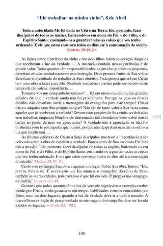 “Ide trabalhar na minha vinha”, 8 de Abril

   Toda a autoridade Me foi dada no Céu e na Terra. Ide, portanto, fazei
discípulos de todas as nações, batizando-os em nome do Pai, e do Filho, e do
    Espírito Santo; ensinando-os a guardar todas as coisas que vos tenho
ordenado. E eis que estou convosco todos os dias até à consumação do século.
                              Mateus 28:18-20.

    As lições sobre a parábola da vinha e dos dois ﬁlhos falam ao coração daqueles
que receberam a luz da verdade. ... A instrução contida nestas parábolas é de
grande valor. Todos quantos têm responsabilidades, sejam elas grandes ou pequenas,
deveriam estudar cuidadosamente esta instrução. Deus procura frutos de Sua vinha.
Este fruto é o resultado do trabalho de Seus obreiros. Toda pessoa que crê em Cristo
tem uma obra a fazer para Ele. Nenhum verdadeiro cristão pode ser ocioso neste
tempo de tão solene importância. ...
    Tornaste-vos um companheiro omisso? ... Há em nosso mundo muitas grandes
cidades em que a verdade ainda não foi proclamada. Por que as pessoas dessas
cidades não deveriam ouvir a mensagem do evangelho para este tempo? Cristo
não os adquiriu com Seu próprio sangue? Não são de tanto valor a Sua vista como
aqueles que já receberam a verdade? Devem estas porções de Sua vinha ser deixadas
sem trabalhar, enquanto bênçãos são derramadas tão abundantemente sobre outras         [115]
partes ao ponto de nem ser apreciadas? A verdade não é apreciada, se não for
misturada com fé por aqueles que ouvem, porque não despertam nem dão a outros a
luz que receberam. ...
    As últimas palavras de Cristo a Seus discípulos mostram a importância a ser
colocada sobre a obra de espalhar a verdade. Pouco antes de Sua ascensão Ele lhes
deu a missão: “Ide, portanto, fazei discípulos de todas as nações, batizando-os em
nome do Pai, e do Filho, e do Espírito Santo; ensinando-os a guardar todas as coisas
que vos tenho ordenado. E eis que estou convosco todos os dias até à consumação
do século.” Mateus 28:19, 20.
    Cristo não restringiu Sua obra a apenas um lugar. Sobre Sua obra, lemos: “Ele,
porém, lhes disse: É necessário que Eu anuncie o evangelho do reino de Deus
também às outras cidades, pois para isso é que fui enviado. E pregava nas sinagogas
da Judéia.” Lucas 4:43, 44.
    Gostaria que todos quantos têm a luz da verdade seguissem o exemplo estabe-
lecido por Cristo, e não gastassem seu tempo, habilidades e meios concedidos por
Deus, num ou dois lugares, quando a luz da verdade deve ir a todo o mundo. A
maravilhosa exibição de graça revelada na mensagem do evangelho deve ser levada
a todos os lugares. — Carta 92, 1902.




                                       105
 