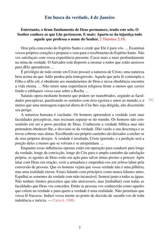 Em busca da verdade, 4 de Janeiro

   Entretanto, o ﬁrme fundamento de Deus permanece, tendo este selo. O
 Senhor conhece os que Lhe pertencem. E mais: Aparte-se da injustiça todo
          aquele que professa o nome do Senhor. 2 Timóteo 2:19.

    Orai pela concessão do Espírito Santo e crede que Ele é para vós. ... Examinai
vossos próprios corações e preparai o vaso para o recebimento do Espírito Santo. Não
vos satisfaçais com vossa experiência presente. Cavai mais e mais profundamente
na mina da verdade. O Salvador está disposto a ensinar a todos que estão ansiosos
para dEle aprenderem. ...
    É privilégio de todo crente em Cristo possuir a natureza de Cristo, uma natureza
bem acima da que Adão perdeu pela transgressão. Aquele que pela fé contempla o
Filho e nEle crê, é obediente aos mandamentos de Deus e nessa obediência encontra
a vida eterna. ... Não tereis uma experiência religiosa ﬁrme a menos que caveis
fundo e ediﬁqueis vossa casa sobre a Rocha. ...
    Satanás opera mediante homens que podem ser manobrados, cegando as facul-
dades perceptivas, paralisando os sentidos com ócio egoísta e amor ao mundo, e a        [6]
menos que uma mensagem especial direta do Céu lhes seja dirigida, não discernirão
seu perigo.
    A natureza humana é vacilante. Os homens apreendem a verdade com suas
faculdades perceptivas, mas recusam separar-se do mundo. Os homens não con-
sentirão em ser o povo peculiar de Deus. Conhecem a verdade bíblica mas não
pretendem obedecer-lhe, e desviam-se da verdade. Dão vazão a sua descrença e as
trevas cobrem suas almas. Escolhendo seu próprio caminho são deixados a encher-se
de seus próprios desejos. A verdade é insultada, Cristo ignorado, e a perdição será a
porção deles a menos que se volvam e se arrependam. ...
    Enquanto essas inﬂuências opostas estão em operação para conduzir para longe
da verdade, longe da convicção, longe do Céu para o amplo caminho da satisfação
própria, os agentes de Deus estão em ação para salvar almas prestes a perecer. Após
lutar com Deus em oração, vesti a armadura e empenhai-vos em zeloso labor pela
conversão de pessoas. Que os homens vejam que vossa verdade não é uma pilhéria,
mas uma realidade eterna. Estais lidando com princípios como nunca lidastes antes.
Espalhai as sementes da verdade com mão incansável. Semeai junto a todas as águas.
Não tenhais limites prescritos que não atravesseis, mas [trabalhai] com todas as
faculdades que Deus vos concedeu. Então as pessoas vos conhecerão como aqueles
que crêem na verdade e para quem a verdade é uma realidade. Não permitais que
vossa fé fracasse. Induzi vossa mente ao ponto de decisão de sacudir-vos de toda
indolência e inércia. — Carta 6, 1900.




                                         7
 