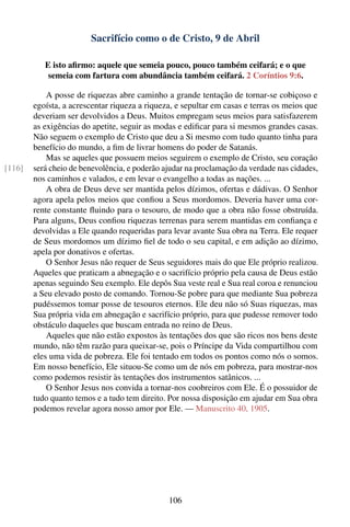 Sacrifício como o de Cristo, 9 de Abril

           E isto aﬁrmo: aquele que semeia pouco, pouco também ceifará; e o que
            semeia com fartura com abundância também ceifará. 2 Coríntios 9:6.

            A posse de riquezas abre caminho a grande tentação de tornar-se cobiçoso e
        egoísta, a acrescentar riqueza a riqueza, e sepultar em casas e terras os meios que
        deveriam ser devolvidos a Deus. Muitos empregam seus meios para satisfazerem
        as exigências do apetite, seguir as modas e ediﬁcar para si mesmos grandes casas.
        Não seguem o exemplo de Cristo que deu a Si mesmo com tudo quanto tinha para
        benefício do mundo, a ﬁm de livrar homens do poder de Satanás.
            Mas se aqueles que possuem meios seguirem o exemplo de Cristo, seu coração
[116]   será cheio de benevolência, e poderão ajudar na proclamação da verdade nas cidades,
        nos caminhos e valados, e em levar o evangelho a todas as nações. ...
            A obra de Deus deve ser mantida pelos dízimos, ofertas e dádivas. O Senhor
        agora apela pelos meios que conﬁou a Seus mordomos. Deveria haver uma cor-
        rente constante ﬂuindo para o tesouro, de modo que a obra não fosse obstruída.
        Para alguns, Deus conﬁou riquezas terrenas para serem mantidas em conﬁança e
        devolvidas a Ele quando requeridas para levar avante Sua obra na Terra. Ele requer
        de Seus mordomos um dízimo ﬁel de todo o seu capital, e em adição ao dízimo,
        apela por donativos e ofertas.
            O Senhor Jesus não requer de Seus seguidores mais do que Ele próprio realizou.
        Aqueles que praticam a abnegação e o sacrifício próprio pela causa de Deus estão
        apenas seguindo Seu exemplo. Ele depôs Sua veste real e Sua real coroa e renunciou
        a Seu elevado posto de comando. Tornou-Se pobre para que mediante Sua pobreza
        pudéssemos tomar posse de tesouros eternos. Ele deu não só Suas riquezas, mas
        Sua própria vida em abnegação e sacrifício próprio, para que pudesse remover todo
        obstáculo daqueles que buscam entrada no reino de Deus.
            Aqueles que não estão expostos às tentações dos que são ricos nos bens deste
        mundo, não têm razão para queixar-se, pois o Príncipe da Vida compartilhou com
        eles uma vida de pobreza. Ele foi tentado em todos os pontos como nós o somos.
        Em nosso benefício, Ele situou-Se como um de nós em pobreza, para mostrar-nos
        como podemos resistir às tentações dos instrumentos satânicos. ...
            O Senhor Jesus nos convida a tornar-nos coobreiros com Ele. É o possuidor de
        tudo quanto temos e a tudo tem direito. Por nossa disposição em ajudar em Sua obra
        podemos revelar agora nosso amor por Ele. — Manuscrito 40, 1905.




                                               106
 