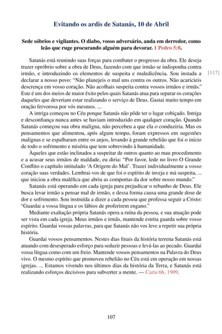 Evitando os ardis de Satanás, 10 de Abril

Sede sóbrios e vigilantes. O diabo, vosso adversário, anda em derredor, como
        leão que ruge procurando alguém para devorar. 1 Pedro 5:8.

    Satanás está reunindo suas forças para combater o progresso da obra. Ele deseja
trazer opróbrio sobre a obra de Deus, fazendo com que irmão se indisponha contra
irmão, e introduzindo os elementos de suspeita e maledicência. Sou instada a             [117]
declarar a nosso povo: “Não planejeis o mal uns contra os outros. Não acaricieis
descrença em vosso coração. Não acolhais suspeita contra vossos irmãos e irmãs.”
Este é um dos meios de maior êxito pelos quais Satanás atua para separar os corações
daqueles que deveriam estar realizando o serviço de Deus. Gastai muito tempo em
oração fervorosa por vós mesmos. ...
    A intriga começou no Céu porque Satanás não pôde ter o lugar cobiçado. Intriga
e desconﬁança nunca antes se haviam introduzido em qualquer coração. Quando
Satanás começou sua obra maligna, não percebeu a que ela o conduziria. Mas os
pensamentos que alimentou, após algum tempo, foram expressos em sugestões
malignas e se espalharam entre os anjos, levando à grande rebelião que foi o início
de todo o sofrimento e miséria que tem sobrevindo à humanidade.
    Àqueles que estão inclinados a suspeitar de outros quanto ao mau procedimento
e a acusar seus irmãos de maldade, eu diria: “Por favor, lede no livro O Grande
Conﬂito o capítulo intitulado ‘A Origem do Mal’. Trazei individualmente a vosso
coração suas verdades. Lembrai-vos de que foi o espírito de inveja e má suspeita, ...
que iniciou a obra maléﬁca que abriu as comportas da dor sobre nosso mundo.”
    Satanás está operando em cada igreja para prejudicar o rebanho de Deus. Ele
busca levar irmão a pensar mal de irmão, e dessa forma causa uma grande dose de
dor e sofrimento. Sou instruída a dizer a cada pessoa que professa seguir a Cristo:
“Guardai a vossa língua e os lábios de proferirem engano.”
    Mediante exaltação própria Satanás opera a ruína da pessoa, e sua atuação pode
ser vista em cada igreja. Meus irmãos e irmãs, mantende estrita guarda sobre vosso
espírito. Guardai vossas palavras, para que Satanás não vos leve a repetir sua própria
história.
    Guardai vossos pensamentos. Nestes dias ﬁnais da história terrena Satanás está
atuando com desesperado esforço para seduzir pessoas e levá-las ao pecado. Guardai
vossa língua como com um freio. Mantende vossos pensamentos na Palavra do Deus
vivo. O mesmo espírito que promoveu rebelião no Céu está em operação em nossas
igrejas. ... Estamos vivendo nos últimos dias da história da Terra, e Satanás está
realizando esforços decisivos para subverter a mente. — Carta 66, 1909.




                                         107
 
