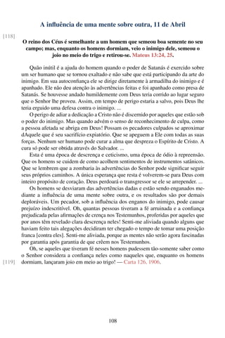 A inﬂuência de uma mente sobre outra, 11 de Abril
[118]
        O reino dos Céus é semelhante a um homem que semeou boa semente no seu
         campo; mas, enquanto os homens dormiam, veio o inimigo dele, semeou o
                    joio no meio do trigo e retirou-se. Mateus 13:24, 25.

            Quão inútil é a ajuda do homem quando o poder de Satanás é exercido sobre
        um ser humano que se tornou exaltado e não sabe que está participando da arte do
        inimigo. Em sua autoconﬁança ele se dirige diretamente à armadilha do inimigo e é
        apanhado. Ele não deu atenção às advertências feitas e foi apanhado como presa de
        Satanás. Se houvesse andado humildemente com Deus teria corrido ao lugar seguro
        que o Senhor lhe proveu. Assim, em tempo de perigo estaria a salvo, pois Deus lhe
        teria erguido uma defesa contra o inimigo. ...
            O perigo de adiar a dedicação a Cristo não é discernido por aqueles que estão sob
        o poder do inimigo. Mas quando advém o senso de reconhecimento de culpa, como
        a pessoa afetada se abriga em Deus! Possam os pecadores culpados se aproximar
        dAquele que é seu sacrifício expiatório. Que se apeguem a Ele com todas as suas
        forças. Nenhum ser humano pode curar a alma que despreza o Espírito de Cristo. A
        cura só pode ser obtida através do Salvador. ...
            Esta é uma época de descrença e ceticismo, uma época de ódio à repreensão.
        Que os homens se cuidem de como acolhem sentimentos de instrumentos satânicos.
        Que se lembrem que a zombaria às advertências do Senhor pode signiﬁcar seguir
        seus próprios caminhos. A única esperança que resta é volverem-se para Deus com
        inteiro propósito de coração. Deus perdoará o transgressor se ele se arrepender. ...
            Os homens se desviaram das advertências dadas e estão sendo enganados me-
        diante a inﬂuência de uma mente sobre outra, e os resultados são por demais
        deploráveis. Um pecador, sob a inﬂuência dos enganos do inimigo, pode causar
        prejuízo indescritível. Oh, quantas pessoas tiveram a fé arruinada e a conﬁança
        prejudicada pelas aﬁrmações de crença nos Testemunhos, proferidas por aqueles que
        por anos têm revelado clara descrença neles! Senti-me aliviada quando alguns que
        haviam feito tais alegações decidiram ter chegado o tempo de tomar uma posição
        franca [contra eles]. Senti-me aliviada, porque as mentes não serão agora fascinadas
        por garantia após garantia de que crêem nos Testemunhos.
            Oh, se aqueles que tiveram fé nesses homens pudessem tão-somente saber como
        o Senhor considera a conﬁança neles como naqueles que, enquanto os homens
[119]   dormiam, lançaram joio em meio ao trigo! — Carta 126, 1906.




                                                108
 