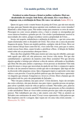 Um modelo perfeito, 13 de Abril

              Fortalecei as mãos frouxas e ﬁrmai os joelhos vacilantes. Dizei aos
            desalentados de coração: Sede fortes, não temais. Eis o vosso Deus. A
          vingança vem, a retribuição de Deus; Ele vem e vos salvará. Isaías 35:3, 4.

            Quem irá agora vestir o manto branco da justiça de Cristo, que não tem mácula
        ou ruga, para que Satanás não possa apontar com zombaria suas vestes imundas?
        Mantende a alma limpa e pura. Não tendes tempo para enumerar os erros de outros.
        Preocupai-vos com vossos próprios erros, e fazei o errante se envergonhar por
        vosso interesse bondoso e genuíno por ele. Um cristão é profundamente sensível às
        necessidades dos outros, porque reconhece serem a propriedade de Cristo. ...
            Inveja, má suspeita, maledicência e atribuição de defeitos — que tais coisas não
        sejam enumeradas entre os discípulos de Cristo. Tais coisas são a causa da presente
        fraqueza da igreja. Temos um modelo perfeito, a própria vida de Cristo. Deve ser
        nosso intenso desejo fazer como Ele fez, viver como Ele viveu, para que os outros,
        vendo nossas boas obras, sejam levados a gloriﬁcar a Deus. A bênção do Senhor
        estará sobre nós ao procurarmos abençoar outros. ...
            Deus deu Seu unigênito Filho para morrer por uma raça de rebeldes, para que
        todo aquele que nEle crê, não perecesse, mas tivesse vida eterna. Por que não
        caminharíamos e agiríamos da maneira como Deus assinalou? Por que deveria
        alguém agradar o inimigo por rebaixar a obra de outrem, utilizando as faculdades
        que Deus lhe deu para anular a esperança e levar pessoas ao desânimo? Em toda
[121]   igreja há moços e moças que necessitam da ajuda de um forte e compassivo aperto
        de mão e de um amorável interesse cristão que não os desampare. Que haja um ﬁm
        na discussão sobre pequenas coisas. Que a linguagem áspera se apresente como algo
        odioso e sem proveito. Cessai de proferir palavras que não fazem bem e aproximai-
        vos daqueles que erraram. Conquistai-os e levai-os a Cristo. Dizei a Satanás que ele
        não poderá retê-los, pois são propriedade do Salvador. ...
            “Não vim para condenar, mas para salvar”, Cristo declarou. Anjos são enviados
        das cortes celestiais, não para destruir, mas para vigiar e guardar pessoas em perigo,
        para salvar o perdido, trazer de volta ao aprisco o errante. Não tendes, pois, palavras
        piedosas para falar ao errante e perdido? Permitireis que pereçam, ou lhes estendereis
        a mão auxiliadora? Bem ao vosso redor existem pessoas que estão em perigo de
        perecer. Não trabalhareis por elas e não orareis com elas? Não as atraireis ao
        Salvador com sentimentos de amor? Cessai vossas repreensões e falai palavras que
        lhes inspirem com fé e coragem. Que vejam em vós uma vida cristã coerente. —
        Manuscrito 36, 1904.




                                                 110
 