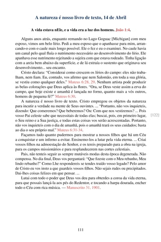 A natureza é nosso livro de texto, 14 de Abril

          A vida estava nEle, e a vida era a luz dos homens. João 1:4.

    Alguns anos atrás, enquanto remando no Lago Goguac [Michigan] com meu
esposo, vimos um belo lírio. Pedi a meu esposo que o apanhasse para mim, arran-
cando-o com o caule mais longo possível. Ele o fez e eu o examinei. No caule havia
um canal pelo qual ﬂuía o nutrimento necessário ao desenvolvimento do lírio. Ele
apanhava esse nutrimento rejeitando a sujeira com que estava rodeado. Tinha ligação
com a areia bem abaixo da superfície, e de lá extraía o sustento que originava seu
desenvolvimento... seu encanto.
    Cristo declara: “Considerai como crescem os lírios do campo: eles não traba-
lham, nem ﬁam. Eu, contudo, vos aﬁrmo que nem Salomão, em toda a sua glória,
se vestiu como qualquer deles.” Mateus 6:28, 29. Nenhum artista pode produzir
as belas colorações que Deus aplica às ﬂores. “Ora, se Deus veste assim a erva do
campo, que hoje existe e amanhã é lançada no forno, quanto mais a vós outros,
homens de pequena fé?” Mateus 6:30.
    A natureza é nosso livro de texto. Cristo empregou os objetos da natureza
para incutir a verdade na mente de Seus ouvintes. ... “Portanto, não vos inquieteis,
dizendo: Que comeremos? Que beberemos? Ou: Com que nos vestiremos? ... Pois
vosso Pai celeste sabe que necessitais de todas elas; buscai, pois, em primeiro lugar,   [122]
o Seu reino e a Sua justiça, e todas estas coisas vos serão acrescentadas. Portanto,
não vos inquieteis com o dia de amanhã, pois o amanhã trará os seus cuidados; basta
ao dia o seu próprio mal.” Mateus 6:31-34.
    Façamos tudo quanto pudermos para mostrar a nossos ﬁlhos que há um Céu
a conquistar e um inferno a evitar. Ensinemo-los a lutar pela vida eterna. ... Criai
vossos ﬁlhos na admoestação do Senhor, e os tereis preparado para a obra na igreja,
para os campos missionários e para resplandecerem nas cortes celestiais.
    Pais, não tenteis seguir as sempre mutáveis modas desta época degenerada. Não
compensa. No dia ﬁnal, Deus vos perguntará: “Que ﬁzeste com o Meu rebanho, Meu
lindo rebanho?” Como Lhe respondereis se tendes traído vosso legado? Pelo amor
de Cristo eu vos insto a que guardeis vossos ﬁlhos. Não sejais rudes ou precipitados.
Dai-lhes coisas felizes em que pensar. ...
    Lutai com todo o poder que Deus vos deu para obterdes a coroa da vida eterna,
para que possais lançá-la aos pés do Redentor, e tocando a harpa dourada, encher
todo o Céu com rica música. — Manuscrito 31, 1901.




                                        111
 