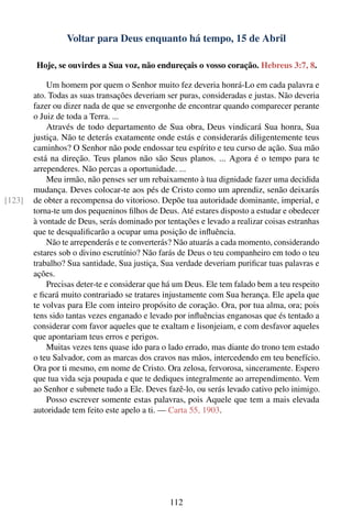 Voltar para Deus enquanto há tempo, 15 de Abril

        Hoje, se ouvirdes a Sua voz, não endureçais o vosso coração. Hebreus 3:7, 8.

            Um homem por quem o Senhor muito fez deveria honrá-Lo em cada palavra e
        ato. Todas as suas transações deveriam ser puras, consideradas e justas. Não deveria
        fazer ou dizer nada de que se envergonhe de encontrar quando comparecer perante
        o Juiz de toda a Terra. ...
            Através de todo departamento de Sua obra, Deus vindicará Sua honra, Sua
        justiça. Não te deterás exatamente onde estás e considerarás diligentemente teus
        caminhos? O Senhor não pode endossar teu espírito e teu curso de ação. Sua mão
        está na direção. Teus planos não são Seus planos. ... Agora é o tempo para te
        arrependeres. Não percas a oportunidade. ...
            Meu irmão, não penses ser um rebaixamento à tua dignidade fazer uma decidida
        mudança. Deves colocar-te aos pés de Cristo como um aprendiz, senão deixarás
[123]   de obter a recompensa do vitorioso. Depõe tua autoridade dominante, imperial, e
        torna-te um dos pequeninos ﬁlhos de Deus. Até estares disposto a estudar e obedecer
        à vontade de Deus, serás dominado por tentações e levado a realizar coisas estranhas
        que te desqualiﬁcarão a ocupar uma posição de inﬂuência.
            Não te arrependerás e te converterás? Não atuarás a cada momento, considerando
        estares sob o divino escrutínio? Não farás de Deus o teu companheiro em todo o teu
        trabalho? Sua santidade, Sua justiça, Sua verdade deveriam puriﬁcar tuas palavras e
        ações.
            Precisas deter-te e considerar que há um Deus. Ele tem falado bem a teu respeito
        e ﬁcará muito contrariado se tratares injustamente com Sua herança. Ele apela que
        te volvas para Ele com inteiro propósito de coração. Ora, por tua alma, ora; pois
        tens sido tantas vezes enganado e levado por inﬂuências enganosas que és tentado a
        considerar com favor aqueles que te exaltam e lisonjeiam, e com desfavor aqueles
        que apontariam teus erros e perigos.
            Muitas vezes tens quase ido para o lado errado, mas diante do trono tem estado
        o teu Salvador, com as marcas dos cravos nas mãos, intercedendo em teu benefício.
        Ora por ti mesmo, em nome de Cristo. Ora zelosa, fervorosa, sinceramente. Espero
        que tua vida seja poupada e que te dediques integralmente ao arrependimento. Vem
        ao Senhor e submete tudo a Ele. Deves fazê-lo, ou serás levado cativo pelo inimigo.
            Posso escrever somente estas palavras, pois Aquele que tem a mais elevada
        autoridade tem feito este apelo a ti. — Carta 55, 1903.




                                               112
 