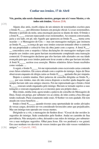 Conﬁar nos irmãos, 17 de Abril

        Vós, porém, não sereis chamados mestres, porque um só é vosso Mestre, e vós
                               todos sois irmãos. Mateus 23:8.
[125]
            Alguns dias atrás, recebi cópias de um número de testemunhos escritos para
        o Irmão N_____ por diferentes homens em posição oﬁcial. Li esses testemunhos.
        Durante o período da noite, uma encenação passou-se diante de mim. O Irmão e
        a Irmã N_____ estavam repassando esses testemunhos. Ao estarem conversando,
        jazia a seu lado, em pé, não Aquele que aparecera ao Irmão N_____ numa certa
        ocasião — o Mensageiro do Céu — mas um mensageiro maligno, que insinuou
        ao Irmão N_____ a crença de que seus irmãos estavam tentando obter o controle
        de sua propriedade e colocá-lo fora da obra junto com a esposa. A Irmã N___-
        __ concordava com a suspeita e falsas declarações do mensageiro maligno com
        respeito aos irmãos com quem haviam recentemente completado uma transação
        comercial. O mensageiro declarou que eles haviam sido afastados em sua idade
        avançada para que esses irmãos pudessem levar avante a obra que haviam iniciado.
        A Irmã N_____ aceitou essa asserção. Muitos relatórios falsos foram recebidos
        como verdade. ...
            A seguir, o Irmão N_____ foi-me representado como escrevendo cartas contendo
        esses falsos relatórios. Ele estava afetado com o espírito do inimigo. Anjos de Deus
        observavam enquanto ele dirigia cartas ao Irmão O_____ apelando-lhe por simpatia.
            Depois o cenário mudou. Ouvi palavras de conselho dirigidas ao Irmão N_-
        ____ por seus irmãos, mas ele não estava disposto a receber ajuda daqueles que
        sempre haviam sido seus amigos sinceros. Foi-me representado que o Irmão e Irmã
        N_____ estavam sendo enganados pelo inimigo. Haviam-se tornado sujeitos a suas
        tentações e estavam enganando-se a si mesmos para seu próprio dano. ...
            Meu irmão, minha irmã, agora tendes a palavra de conselho do Mensageiro de
        Deus. Estais em perigo, por submeter-vos ao ciúme, de irdes contra a boa obra que
        tendes realizado. Parai exatamente onde estais. O Senhor vos tem ajudado. Ele tem
        atuado em vosso benefício. ...
            Irmão e Irmã N_____, quando tivestes uma oportunidade de serdes aliviados
        de vossas cargas, deveríeis ter-vos considerado favorecidos antes que prejudicados.
        Mas um inimigo tem operado em vossas mentes.
            Dirigindo-se a vós, o mensageiro do Senhor disse: “Cessai de dar ouvidos às
        sugestões do inimigo. Sede conduzidos pelo Senhor. Andai no caminho de Sua
        providência. Não atraiçoeis a obra, deixando-a nas mãos do inimigo, por submeter-
        vos a suas malignas sugestões. Olhai para Jesus. Ele vos perdoará e vos guiará.
        Em caso nenhum vos desvieis de vossos irmãos que têm sido vossos verdadeiros
[126]   amigos.” — Carta 61, 1902.




                                                114
 