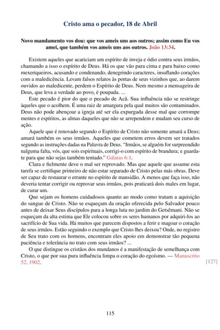 Cristo ama o pecador, 18 de Abril

Novo mandamento vos dou: que vos ameis uns aos outros; assim como Eu vos
        amei, que também vos ameis uns aos outros. João 13:34.

    Existem aqueles que acariciam um espírito de inveja e ódio contra seus irmãos,
chamando a isso o espírito de Deus. Há os que vão para cima e para baixo como
mexeriqueiros, acusando e condenando, denegrindo caracteres, insuﬂando corações
com a maledicência. Levam falsos relatos às portas de seus vizinhos que, ao darem
ouvidos ao maledicente, perdem o Espírito de Deus. Nem mesmo a mensageira de
Deus, que leva a verdade ao povo, é poupada. ...
    Este pecado é pior do que o pecado de Acã. Sua inﬂuência não se restringe
àqueles que o acolhem. É uma raiz de amargura pela qual muitos são contaminados.
Deus não pode abençoar a igreja até ser ela expurgada desse mal que corrompe
mentes e espíritos, as almas daqueles que não se arrependem e mudam seu curso de
ação.
    Aquele que é renovado segundo o Espírito de Cristo não somente amará a Deus;
amará também os seus irmãos. Aqueles que cometem erros devem ser tratados
segundo as instruções dadas na Palavra de Deus. “Irmãos, se alguém for surpreendido
nalguma falta, vós, que sois espirituais, corrigi-o com espírito de brandura; e guarda-
te para que não sejas também tentado.” Gálatas 6:1.
    Clara e ﬁelmente deve o mal ser reprovado. Mas que aquele que assume esta
tarefa se certiﬁque primeiro de não estar separado de Cristo pelas más obras. Deve
ser capaz de restaurar o errante no espírito de mansidão. A menos que faça isso, não
deveria tentar corrigir ou reprovar seus irmãos, pois praticará dois males em lugar,
de curar um.
    Que sejam os homens cuidadosos quanto ao modo como tratam a aquisição
do sangue de Cristo. Não se esqueçam da oração oferecida pelo Salvador pouco
antes de deixar Seus discípulos para a longa luta no jardim do Getsêmani. Não se
esqueçam da alta estima que Ele colocou sobre os seres humanos por adquiri-los ao
sacrifício de Sua vida. Há muitos que parecem dispostos a ferir e magoar o coração
de seus irmãos. Estão seguindo o exemplo que Cristo lhes deixou? Onde, no registro
de Seu trato com os homens, encontram eles apoio em demonstrar tão pequena
paciência e tolerância no trato com seus irmãos? ...
    O que distingue os cristãos dos mundanos é a manifestação de semelhança com
Cristo, o que por sua pura inﬂuência limpa o coração do egoísmo. — Manuscrito
52, 1902.                                                                                 [127]




                                         115
 
