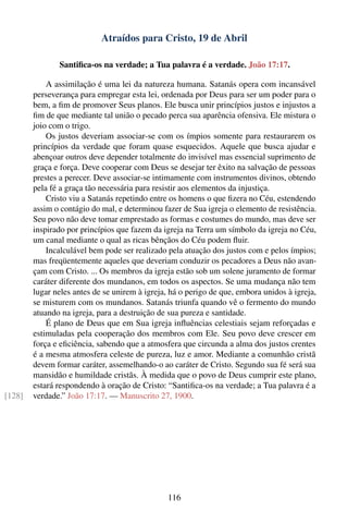 Atraídos para Cristo, 19 de Abril

               Santiﬁca-os na verdade; a Tua palavra é a verdade. João 17:17.

            A assimilação é uma lei da natureza humana. Satanás opera com incansável
        perseverança para empregar esta lei, ordenada por Deus para ser um poder para o
        bem, a ﬁm de promover Seus planos. Ele busca unir princípios justos e injustos a
        ﬁm de que mediante tal união o pecado perca sua aparência ofensiva. Ele mistura o
        joio com o trigo.
            Os justos deveriam associar-se com os ímpios somente para restaurarem os
        princípios da verdade que foram quase esquecidos. Aquele que busca ajudar e
        abençoar outros deve depender totalmente do invisível mas essencial suprimento de
        graça e força. Deve cooperar com Deus se desejar ter êxito na salvação de pessoas
        prestes a perecer. Deve associar-se intimamente com instrumentos divinos, obtendo
        pela fé a graça tão necessária para resistir aos elementos da injustiça.
            Cristo viu a Satanás repetindo entre os homens o que ﬁzera no Céu, estendendo
        assim o contágio do mal, e determinou fazer de Sua igreja o elemento de resistência.
        Seu povo não deve tomar emprestado as formas e costumes do mundo, mas deve ser
        inspirado por princípios que fazem da igreja na Terra um símbolo da igreja no Céu,
        um canal mediante o qual as ricas bênçãos do Céu podem ﬂuir.
            Incalculável bem pode ser realizado pela atuação dos justos com e pelos ímpios;
        mas freqüentemente aqueles que deveriam conduzir os pecadores a Deus não avan-
        çam com Cristo. ... Os membros da igreja estão sob um solene juramento de formar
        caráter diferente dos mundanos, em todos os aspectos. Se uma mudança não tem
        lugar neles antes de se unirem à igreja, há o perigo de que, embora unidos à igreja,
        se misturem com os mundanos. Satanás triunfa quando vê o fermento do mundo
        atuando na igreja, para a destruição de sua pureza e santidade.
            É plano de Deus que em Sua igreja inﬂuências celestiais sejam reforçadas e
        estimuladas pela cooperação dos membros com Ele. Seu povo deve crescer em
        força e eﬁciência, sabendo que a atmosfera que circunda a alma dos justos crentes
        é a mesma atmosfera celeste de pureza, luz e amor. Mediante a comunhão cristã
        devem formar caráter, assemelhando-o ao caráter de Cristo. Segundo sua fé será sua
        mansidão e humildade cristãs. À medida que o povo de Deus cumprir este plano,
        estará respondendo à oração de Cristo: “Santiﬁca-os na verdade; a Tua palavra é a
[128]   verdade.” João 17:17. — Manuscrito 27, 1900.




                                               116
 