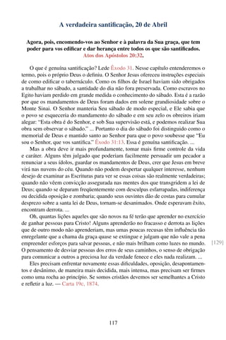 A verdadeira santiﬁcação, 20 de Abril

  Agora, pois, encomendo-vos ao Senhor e à palavra da Sua graça, que tem
  poder para vos ediﬁcar e dar herança entre todos os que são santiﬁcados.
                         Atos dos Apóstolos 20:32.

    O que é genuína santiﬁcação? Lede Êxodo 31. Nesse capítulo entenderemos o
termo, pois o próprio Deus o deﬁniu. O Senhor Jesus ofereceu instruções especiais
de como ediﬁcar o tabernáculo. Como os ﬁlhos de Israel haviam sido obrigados
a trabalhar no sábado, a santidade do dia não fora preservada. Como escravos no
Egito haviam perdido em grande medida o conhecimento do sábado. Esta é a razão
por que os mandamentos de Deus foram dados em solene grandiosidade sobre o
Monte Sinai. O Senhor manteria Seu sábado de modo especial, e Ele sabia que
o povo se esqueceria do mandamento do sábado e em seu zelo os obreiros iriam
alegar: “Esta obra é do Senhor, e sob Sua supervisão está, e podemos realizar Sua
obra sem observar o sábado.” ... Portanto o dia do sábado foi distinguido como o
memorial de Deus e mantido santo ao Senhor para que o povo soubesse que “Eu
sou o Senhor, que vos santiﬁca.” Êxodo 31:13. Essa é genuína santiﬁcação. ...
    Mas a obra deve ir mais profundamente, tomar mais ﬁrme controle da vida
e caráter. Alguns têm julgado que poderiam facilmente persuadir um pecador a
renunciar a seus ídolos, guardar os mandamentos de Deus, crer que Jesus em breve
virá nas nuvens do céu. Quando não podem despertar qualquer interesse, nenhum
desejo de examinar as Escrituras para ver se essas coisas são realmente verdadeiras;
quando não vêem convicção assegurada nas mentes dos que transgridem a lei de
Deus; quando se deparam freqüentemente com desculpas esfarrapadas, indiferença
ou decidida oposição e zombaria; quando seus ouvintes dão de costas para cumular
desprezo sobre a santa lei de Deus, tornam-se desanimados. Onde esperavam êxito,
encontram derrota. ...
    Oh, quantas lições aqueles que são novos na fé terão que aprender no exercício
de ganhar pessoas para Cristo! Alguns aprenderão no fracasso e derrota as lições
que de outro modo não aprenderiam, mas umas poucas recusas têm inﬂuência tão
enregelante que a chama da graça quase se extingue e julgam que não vale a pena
empreender esforços para salvar pessoas, e não mais brilham como luzes no mundo.       [129]
O pensamento de desviar pessoas dos erros de seus caminhos, o senso de obrigação
para comunicar a outros a preciosa luz da verdade fenece e eles nada realizam. ...
    Eles precisam enfrentar novamente essas diﬁculdades, oposição, desapontamen-
tos e desânimo, de maneira mais decidida, mais intensa, mas precisam ser ﬁrmes
como uma rocha ao princípio. Se somos cristãos devemos ser semelhantes a Cristo
e reﬂetir a luz. — Carta 19c, 1874.




                                       117
 