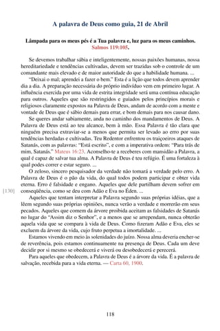 A palavra de Deus como guia, 21 de Abril

          Lâmpada para os meus pés é a Tua palavra e, luz para os meus caminhos.
                                    Salmos 119:105.

            Se devemos trabalhar sábia e inteligentemente, nossas paixões humanas, nossa
        hereditariedade e tendências cultivadas, devem ser trazidas sob o controle de um
        comandante mais elevado e de maior autoridade do que a habilidade humana. ...
            “Deixai o mal; aprendei a fazer o bem.” Esta é a lição que todos devem aprender
        dia a dia. A preparação necessária do próprio indivíduo vem em primeiro lugar. A
        inﬂuência exercida por uma vida de estrita integridade será uma contínua educação
        para outros. Aqueles que são restringidos e guiados pelos princípios morais e
        religiosos claramente expostos na Palavra de Deus, andam de acordo com a mente e
        vontade de Deus que é sábio demais para errar, e bom demais para nos causar dano.
            Se queres andar sabiamente, anda no caminho dos mandamentos de Deus. A
        Palavra de Deus está ao teu alcance, bem à mão. Essa Palavra é tão clara que
        ninguém precisa extraviar-se a menos que permita ser levado ao erro por suas
        tendências herdadas e cultivadas. Teu Redentor enfrentou os traiçoeiros ataques de
        Satanás, com as palavras: “Está escrito”, e com a imperativa ordem: “Para trás de
        mim, Satanás.” Mateus 16:23. Aconselho-te a receberes com mansidão a Palavra, a
        qual é capaz de salvar tua alma. A Palavra de Deus é teu refúgio. É uma fortaleza à
        qual podes correr e estar seguro. ...
            O zeloso, sincero pesquisador da verdade não tomará a verdade pelo erro. A
        Palavra de Deus é o pão da vida, do qual todos podem participar e obter vida
        eterna. Erro é falsidade e engano. Aqueles que dele partilham devem sofrer em
[130]   conseqüência, como se deu com Adão e Eva no Éden. ...
            Aqueles que tentam interpretar a Palavra segundo suas próprias idéias, que a
        lêem segundo suas próprias opiniões, nunca verão a verdade e morrerão em seus
        pecados. Aqueles que comem da árvore proibida aceitam as falsidades de Satanás
        no lugar do “Assim diz o Senhor”, e a menos que se arrependam, nunca obterão
        aquela vida que se compara à vida de Deus. Como ﬁzeram Adão e Eva, eles se
        excluem da árvore da vida, cujo fruto perpetua a imortalidade. ...
            Estamos vivendo em meio às solenidades do juízo. Nossa alma deveria encher-se
        de reverência, pois estamos continuamente na presença de Deus. Cada um deve
        decidir por si mesmo se obedecerá e viverá ou desobedecerá e perecerá.
            Para aqueles que obedecem, a Palavra de Deus é a árvore da vida. É a palavra de
        salvação, recebida para a vida eterna. — Carta 60, 1900.




                                               118
 