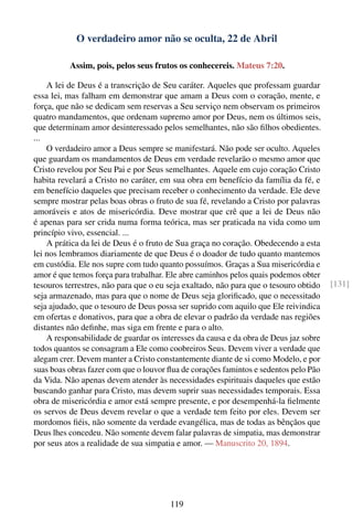 O verdadeiro amor não se oculta, 22 de Abril

          Assim, pois, pelos seus frutos os conhecereis. Mateus 7:20.

    A lei de Deus é a transcrição de Seu caráter. Aqueles que professam guardar
essa lei, mas falham em demonstrar que amam a Deus com o coração, mente, e
força, que não se dedicam sem reservas a Seu serviço nem observam os primeiros
quatro mandamentos, que ordenam supremo amor por Deus, nem os últimos seis,
que determinam amor desinteressado pelos semelhantes, não são ﬁlhos obedientes.
...
    O verdadeiro amor a Deus sempre se manifestará. Não pode ser oculto. Aqueles
que guardam os mandamentos de Deus em verdade revelarão o mesmo amor que
Cristo revelou por Seu Pai e por Seus semelhantes. Aquele em cujo coração Cristo
habita revelará a Cristo no caráter, em sua obra em benefício da família da fé, e
em benefício daqueles que precisam receber o conhecimento da verdade. Ele deve
sempre mostrar pelas boas obras o fruto de sua fé, revelando a Cristo por palavras
amoráveis e atos de misericórdia. Deve mostrar que crê que a lei de Deus não
é apenas para ser crida numa forma teórica, mas ser praticada na vida como um
princípio vivo, essencial. ...
    A prática da lei de Deus é o fruto de Sua graça no coração. Obedecendo a esta
lei nos lembramos diariamente de que Deus é o doador de tudo quanto mantemos
em custódia. Ele nos supre com tudo quanto possuímos. Graças a Sua misericórdia e
amor é que temos força para trabalhar. Ele abre caminhos pelos quais podemos obter
tesouros terrestres, não para que o eu seja exaltado, não para que o tesouro obtido    [131]
seja armazenado, mas para que o nome de Deus seja gloriﬁcado, que o necessitado
seja ajudado, que o tesouro de Deus possa ser suprido com aquilo que Ele reivindica
em ofertas e donativos, para que a obra de elevar o padrão da verdade nas regiões
distantes não deﬁnhe, mas siga em frente e para o alto.
    A responsabilidade de guardar os interesses da causa e da obra de Deus jaz sobre
todos quantos se consagram a Ele como coobreiros Seus. Devem viver a verdade que
alegam crer. Devem manter a Cristo constantemente diante de si como Modelo, e por
suas boas obras fazer com que o louvor ﬂua de corações famintos e sedentos pelo Pão
da Vida. Não apenas devem atender às necessidades espirituais daqueles que estão
buscando ganhar para Cristo, mas devem suprir suas necessidades temporais. Essa
obra de misericórdia e amor está sempre presente, e por desempenhá-la ﬁelmente
os servos de Deus devem revelar o que a verdade tem feito por eles. Devem ser
mordomos ﬁéis, não somente da verdade evangélica, mas de todas as bênçãos que
Deus lhes concedeu. Não somente devem falar palavras de simpatia, mas demonstrar
por seus atos a realidade de sua simpatia e amor. — Manuscrito 20, 1894.




                                       119
 