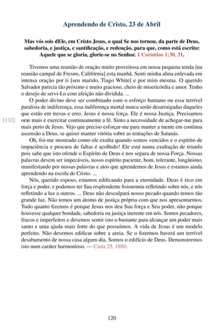 Aprendendo de Cristo, 23 de Abril

         Mas vós sois dEle, em Cristo Jesus, o qual Se nos tornou, da parte de Deus,
         sabedoria, e justiça, e santiﬁcação, e redenção, para que, como está escrito:
               Aquele que se gloria, glorie-se no Senhor. 1 Coríntios 1:30, 31.

            Tivemos uma reunião de oração muito proveitosa em nossa pequena tenda [na
        reunião campal de Fresno, Califórnia] esta manhã. Senti minha alma enlevada em
        intensa oração por ti [seu marido, Tiago White] e por mim mesma. O querido
        Salvador parecia tão próximo e muito gracioso, cheio de misericórdia e amor. Tenho
        o desejo de servi-Lo com afeição não dividida. ...
            O poder divino deve ser combinado com o esforço humano ou essa terrível
        paralisia de indiferença, essa indiferença mortal nunca serão desarraigadas daqueles
        que estão em trevas e erro. Jesus é nossa força. Ele é nossa Justiça. Precisamos
[132]   orar mais e exercitar continuamente a fé. Sinto a necessidade de achegar-me para
        mais perto de Jesus. Vejo que preciso esforçar-me para manter a mente em contínua
        ascensão a Deus, se quiser manter vitória sobre as tentações de Satanás.
            Oh, foi-me mostrado como ele exulta quando somos vencidos e o espírito de
        impaciência e procura de faltas é acolhido! Ele está numa exultação de triunfo
        pois sabe que isto ofende o Espírito de Deus e nos separa de nossa Força. Nossas
        palavras devem ser impecáveis, nosso espírito paciente, bom, tolerante, longânimo,
        manifestando por nossas palavras e atos que aprendemos de Jesus e estamos ainda
        aprendendo na escola de Cristo. ...
            Nós, querido esposo, estamos ediﬁcando para a eternidade. Deus é rico em
        força e poder, e podemos ter Sua resplendente ﬁsionomia reﬂetindo sobre nós, e nós
        reﬂetindo a luz a outros. ... Deus não desculpará nosso pecado quando temos tão
        grande luz. Não temos um átomo de justiça própria com que nos apresentarmos.
        Tudo quanto ﬁzemos é porque Jesus nos deu Sua força e Seu poder, não porque
        houvesse qualquer bondade, sabedoria ou justiça inerente em nós. Somos pecadores,
        fracos e imperfeitos e devemos sentir isto o bastante para alcançar um poder mais
        santo e uma ajuda mais forte do que possuímos. A vida de Jesus é um modelo
        perfeito. Não devemos ediﬁcar sobre a areia. Se o ﬁzermos haverá um terrível
        desabamento de nossa casa algum dia. Somos o edifício de Deus. Demonstremos
        isto num caráter harmonioso. — Carta 25, 1880.




                                                120
 