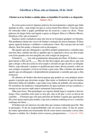 Gloriﬁcar a Deus, não ao homem, 24 de Abril

Gloriar-se-á no Senhor a minha alma; os humildes O ouvirão e se alegrarão.
                              Salmos 34:2.

    Eu estava para escrever algumas palavras de encorajamento a alguém que tinha
ajudado na obra... num tempo em que as coisas foram bem difíceis. Uma das mãos
foi colocada sobre o papel, proibindo-me de escrever, e uma voz disse: “Estas
palavras de elogio farão mal àquele a quem se dirigem. Deus é o Obreiro-Mestre.
Gloriﬁcai a Ele, não ao homem.” ...
    Sejamos muito cuidadosos para não louvar ou lisonjear qualquer ser humano.
Não ponhamos diante dos servos do Senhor a tentação do louvor humano. É Deus
quem capacita homens e mulheres a realizarem o bem. Ele está por trás de todo
obreiro. Sem Seu poder, o homem está ao desamparo. ...                                   [133]
    Há aqueles que por abnegação e sacrifício próprio prepararam o caminho para
uma boa obra, contudo não têm as aptidões que os capacitem a levar sua obra avante
com êxito quando esta tem atingido um certo estágio de progresso. ...
    O Irmão S_____ tem sido grandemente abençoado por Deus. O Senhor o usou
para iniciar a obra em H_____. Mas ele não deve julgar, por causa disso, que está
apto a dirigir a obra da escola no nível amplo e elevado em que ela deve ser dirigida.
Outros, cuja educação e preparo os qualiﬁcam para tanto, devem assumir a obra em
seus estágios avançados e levá-la em frente e para cima. Mas o Senhor não diminui
aqueles que em abnegação e desprendimento prepararam o caminho para que a obra
avançasse.
    Os obreiros do Senhor não devem pensar que podem ser seus próprios juízes
quanto à posição que deveriam ocupar. Que todos se lembrem de que há muitas
diferentes linhas de trabalho, e que todas essas linhas de trabalho são necessárias.
Os serradores de madeiras e transportadores de água realizam serviço aceitável, e
tornam-se um sucesso onde outros certamente fracassariam. ...
    Olhe para Jesus. Não prejudique seu registro dando lugar à suspeita e descon-
ﬁança. Faze caminhos retos para os teus pés, não se dê que o coxo se desvie do
caminho. ... O homem que está mais próximo do Senhor é aquele que aguarda por
Ele como quem espera pela manhã, o que tem a mínima conﬁança no eu e a máxima
conﬁança em Deus. ...
    O Senhor tem um interesse em toda obra que estamos realizando para Ele. Não
te preocupes. O dia da responsabilidade está em nossas mãos. O dia do acerto
de contas apresentará um testemunho ﬁel de como temos executado a nossa obra.
Façamos o melhor. Se o Senhor estiver conosco, prosperaremos. — Carta 64, 1902.




                                        121
 