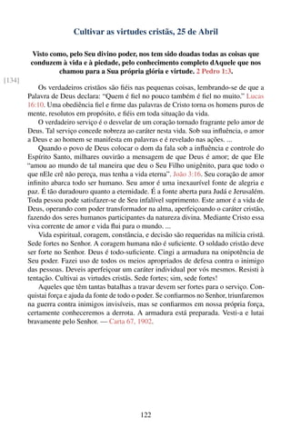 Cultivar as virtudes cristãs, 25 de Abril

         Visto como, pelo Seu divino poder, nos tem sido doadas todas as coisas que
         conduzem à vida e à piedade, pelo conhecimento completo dAquele que nos
                 chamou para a Sua própria glória e virtude. 2 Pedro 1:3.
[134]
            Os verdadeiros cristãos são ﬁéis nas pequenas coisas, lembrando-se de que a
        Palavra de Deus declara: “Quem é ﬁel no pouco também é ﬁel no muito.” Lucas
        16:10. Uma obediência ﬁel e ﬁrme das palavras de Cristo torna os homens puros de
        mente, resolutos em propósito, e ﬁéis em toda situação da vida.
            O verdadeiro serviço é o desvelar de um coração tornado fragrante pelo amor de
        Deus. Tal serviço concede nobreza ao caráter nesta vida. Sob sua inﬂuência, o amor
        a Deus e ao homem se manifesta em palavras e é revelado nas ações. ...
            Quando o povo de Deus colocar o dom da fala sob a inﬂuência e controle do
        Espírito Santo, milhares ouvirão a mensagem de que Deus é amor; de que Ele
        “amou ao mundo de tal maneira que deu o Seu Filho unigênito, para que todo o
        que nEle crê não pereça, mas tenha a vida eterna”. João 3:16. Seu coração de amor
        inﬁnito abarca todo ser humano. Seu amor é uma inexaurível fonte de alegria e
        paz. É tão duradouro quanto a eternidade. É a fonte aberta para Judá e Jerusalém.
        Toda pessoa pode satisfazer-se de Seu infalível suprimento. Este amor é a vida de
        Deus, operando com poder transformador na alma, aperfeiçoando o caráter cristão,
        fazendo dos seres humanos participantes da natureza divina. Mediante Cristo essa
        viva corrente de amor e vida ﬂui para o mundo. ...
            Vida espiritual, coragem, constância, e decisão são requeridas na milícia cristã.
        Sede fortes no Senhor. A coragem humana não é suﬁciente. O soldado cristão deve
        ser forte no Senhor. Deus é todo-suﬁciente. Cingi a armadura na onipotência de
        Seu poder. Fazei uso de todos os meios apropriados de defesa contra o inimigo
        das pessoas. Deveis aperfeiçoar um caráter individual por vós mesmos. Resisti à
        tentação. Cultivai as virtudes cristãs. Sede fortes; sim, sede fortes!
            Aqueles que têm tantas batalhas a travar devem ser fortes para o serviço. Con-
        quistai força e ajuda da fonte de todo o poder. Se conﬁarmos no Senhor, triunfaremos
        na guerra contra inimigos invisíveis, mas se conﬁarmos em nossa própria força,
        certamente conheceremos a derrota. A armadura está preparada. Vesti-a e lutai
        bravamente pelo Senhor. — Carta 67, 1902.




                                                122
 