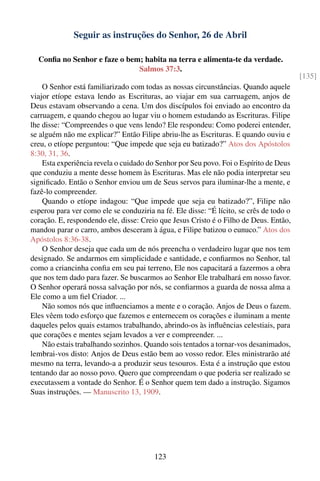 Seguir as instruções do Senhor, 26 de Abril

  Conﬁa no Senhor e faze o bem; habita na terra e alimenta-te da verdade.
                              Salmos 37:3.
                                                                                         [135]
    O Senhor está familiarizado com todas as nossas circunstâncias. Quando aquele
viajor etíope estava lendo as Escrituras, ao viajar em sua carruagem, anjos de
Deus estavam observando a cena. Um dos discípulos foi enviado ao encontro da
carruagem, e quando chegou ao lugar viu o homem estudando as Escrituras. Filipe
lhe disse: “Compreendes o que vens lendo? Ele respondeu: Como poderei entender,
se alguém não me explicar?” Então Filipe abriu-lhe as Escrituras. E quando ouviu e
creu, o etíope perguntou: “Que impede que seja eu batizado?” Atos dos Apóstolos
8:30, 31, 36.
    Esta experiência revela o cuidado do Senhor por Seu povo. Foi o Espírito de Deus
que conduziu a mente desse homem às Escrituras. Mas ele não podia interpretar seu
signiﬁcado. Então o Senhor enviou um de Seus servos para iluminar-lhe a mente, e
fazê-lo compreender.
    Quando o etíope indagou: “Que impede que seja eu batizado?”, Filipe não
esperou para ver como ele se conduziria na fé. Ele disse: “É lícito, se crês de todo o
coração. E, respondendo ele, disse: Creio que Jesus Cristo é o Filho de Deus. Então,
mandou parar o carro, ambos desceram à água, e Filipe batizou o eunuco.” Atos dos
Apóstolos 8:36-38.
    O Senhor deseja que cada um de nós preencha o verdadeiro lugar que nos tem
designado. Se andarmos em simplicidade e santidade, e conﬁarmos no Senhor, tal
como a criancinha conﬁa em seu pai terreno, Ele nos capacitará a fazermos a obra
que nos tem dado para fazer. Se buscarmos ao Senhor Ele trabalhará em nosso favor.
O Senhor operará nossa salvação por nós, se conﬁarmos a guarda de nossa alma a
Ele como a um ﬁel Criador. ...
    Não somos nós que inﬂuenciamos a mente e o coração. Anjos de Deus o fazem.
Eles vêem todo esforço que fazemos e enternecem os corações e iluminam a mente
daqueles pelos quais estamos trabalhando, abrindo-os às inﬂuências celestiais, para
que corações e mentes sejam levados a ver e compreender. ...
    Não estais trabalhando sozinhos. Quando sois tentados a tornar-vos desanimados,
lembrai-vos disto: Anjos de Deus estão bem ao vosso redor. Eles ministrarão até
mesmo na terra, levando-a a produzir seus tesouros. Esta é a instrução que estou
tentando dar ao nosso povo. Quero que compreendam o que poderia ser realizado se
executassem a vontade do Senhor. É o Senhor quem tem dado a instrução. Sigamos
Suas instruções. — Manuscrito 13, 1909.




                                        123
 