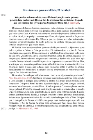 Deus tem seu povo escolhido, 27 de Abril
[136]
             Vós, porém, sois raça eleita, sacerdócio real, nação santa, povo de
         propriedade exclusiva de Deus, a ﬁm de proclamardes as virtudes dAquele
            que vos chamou das trevas para a Sua maravilhosa luz. 1 Pedro 2:9.

            Deus concede luz aos homens, mas muitos estão cheios de presunção, espírito de
        domínio; e lutam para expressar suas próprias idéias para alcançar uma altitude em
        que serão como Deus. Colocam sua mente em primeiro lugar como se Deus devesse
        servi-los. Aqui jaz o perigo: a menos que Deus, de alguma maneira, faça esses
        homens compreenderem que Ele é Deus, e que eles devem servi-Lo, as invenções
        humanas serão introduzidas de modo a desviar da verdade bíblica, não obstante
        todas as advertências que foram dadas.
            O Senhor Jesus sempre terá um povo escolhido para servi-Lo. Quando o povo
        judeu rejeitou a Cristo, o Príncipe da vida, Ele retirou deles o reino de Deus e
        transferiu-o aos gentios. Deus continuará a trabalhar desse modo com todo ramo
        de Sua obra. Quando uma igreja se demonstra inﬁel à obra do Senhor, seja qual for
        sua posição, embora elevado e sagrado seu chamado, o Senhor não pode mais agir
        com ela. Outros então são escolhidos para levar importantes responsabilidades. Mas,
        se estes por seu turno não puriﬁcarem sua vida de todo erro, se não estabelecerem
        princípios puros e santos em todas as suas fronteiras, então o Senhor os aﬂigirá
        pesadamente e os humilhará, e a menos que se arrependam, os removerá de seu
        lugar e fará deles um opróbrio. ...
            Deus não é “servido por mãos humanas, como se de alguma coisa precisasse”.
        Atos dos Apóstolos 17:25. Nenhuma pompa de demonstração exterior pode agradar
        a Deus quando o coração está servindo a ídolos e as mãos estão poluídas com
        iniqüidade. O Espírito Santo Se unirá àqueles na igreja que, com coração contrito,
        andarem humildemente perante Deus. A todos quantos O contemplam e andam
        nas pegadas de Cristo Ele concede santiﬁcação, conforto, e vitória sobre o mundo.
        O povo de Deus, Seu reino escolhido, não é como uma cisterna parada. É como
        um rio, constantemente ﬂuindo, a avançar, tornando-se mais profundo e mais largo,
        até que suas águas transmissoras de vida são espalhadas por toda a Terra. Sempre
        que o evangelho de Deus é recebido, sua graça cura os danos que o pecado tem
        produzido. O Sol da Justiça Se ergue com salvação em Seus raios. Luz, força e
        refrigério vêm do Senhor, e o bom fruto produzido dá testemunho de uma obra de
[137]   justiça. — Manuscrito 33, 1903.




                                               124
 