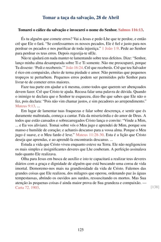 Tomar a taça da salvação, 28 de Abril

 Tomarei o cálice da salvação e invocarei o nome do Senhor. Salmos 116:13.

     És tu alguém que comete erros? Vai a Jesus e pede-Lhe que te perdoe, e então
crê que Ele o fará. “Se confessarmos os nossos pecados, Ele é ﬁel e justo para nos
perdoar os pecados e nos puriﬁcar de toda injustiça.” 1 João 1:9. Pede ao Senhor
para perdoar os teus erros. Depois regozija-te nEle.
     Não te ajudará em nada manter-te lamentando sobre teus defeitos. Dize: “Senhor,
lanço minha alma desamparada sobre Ti e Ti somente. Não me preocuparei, porque
Tu disseste: ‘Pedi e recebereis.’” João 16:24. Crê que receberás. Crê que teu Salvador
é rico em compaixão, cheio de terna piedade e amor. Não permitas que pequenos
tropeços te perturbem. Pequenos erros podem ser permitidos pelo Senhor para
livrar-te de cometer erros maiores.
     Faze tua parte em ajudar a ti mesma, como todos que querem ser abençoados
devem fazer. Crê que Cristo te ajuda. Recusa falar uma palavra de dúvida. Quando
o inimigo te declara que o Senhor te esqueceu, dize-lhe que sabes que Ele não o
fez, pois declara: “Pois não vim chamar justos, e sim pecadores ao arrependimento.”
Mateus 9:13. ...
     Em lugar de lamentar tuas fraquezas e falar sobre descrença, e sentir que és
duramente maltratada, começa a cantar. Fala da misericórdia e do amor de Deus. A
todos que estão cansados e sobrecarregados Cristo lança o convite: “Vinde a Mim,
... e Eu vos aliviarei. Tomai sobre vós o Meu jugo e aprendei de Mim, porque sou
manso e humilde de coração; e achareis descanso para a vossa alma. Porque o Meu
jugo é suave, e o Meu fardo é leve.” Mateus 11:28-30. Esta é a lição que Cristo
deseja que aprendas, e ao aprendê-la encontrarás descanso. ...
     Estuda a vida que Cristo viveu enquanto esteve na Terra. Ele não negligenciou
os mais simples e insigniﬁcantes deveres que Lhe couberam. A perfeição assinalava
tudo quanto Ele realizava.
     Olha para Jesus em busca de auxílio e isto te capacitará a realizar teus deveres
diários com a graça e dignidade de alguém que está buscando uma coroa de vida
imortal. Demoremo-nos mais na grandiosidade da vida de Cristo. Falemos das
grandes coisas que Ele realizou, dos milagres que operou, ordenando paz às águas
tempestuosas, abrindo os ouvidos aos surdos, ressuscitando os mortos. Mas Sua
atenção às pequenas coisas é ainda maior prova de Sua grandeza e compaixão. —
Carta 72, 1903.                                                                          [138]




                                        125
 