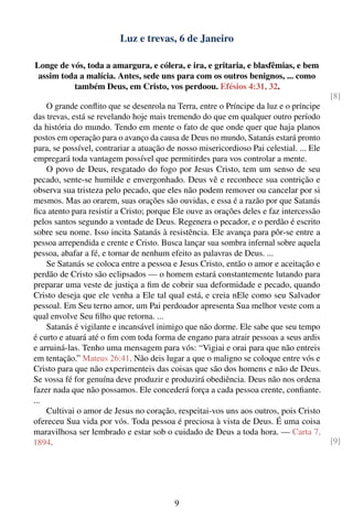 Luz e trevas, 6 de Janeiro

Longe de vós, toda a amargura, e cólera, e ira, e gritaria, e blasfêmias, e bem
 assim toda a malícia. Antes, sede uns para com os outros benignos, ... como
          também Deus, em Cristo, vos perdoou. Efésios 4:31, 32.
                                                                                         [8]
    O grande conﬂito que se desenrola na Terra, entre o Príncipe da luz e o príncipe
das trevas, está se revelando hoje mais tremendo do que em qualquer outro período
da história do mundo. Tendo em mente o fato de que onde quer que haja planos
postos em operação para o avanço da causa de Deus no mundo, Satanás estará pronto
para, se possível, contrariar a atuação de nosso misericordioso Pai celestial. ... Ele
empregará toda vantagem possível que permitirdes para vos controlar a mente.
    O povo de Deus, resgatado do fogo por Jesus Cristo, tem um senso de seu
pecado, sente-se humilde e envergonhado. Deus vê e reconhece sua contrição e
observa sua tristeza pelo pecado, que eles não podem remover ou cancelar por si
mesmos. Mas ao orarem, suas orações são ouvidas, e essa é a razão por que Satanás
ﬁca atento para resistir a Cristo; porque Ele ouve as orações deles e faz intercessão
pelos santos segundo a vontade de Deus. Regenera o pecador, e o perdão é escrito
sobre seu nome. Isso incita Satanás à resistência. Ele avança para pôr-se entre a
pessoa arrependida e crente e Cristo. Busca lançar sua sombra infernal sobre aquela
pessoa, abafar a fé, e tornar de nenhum efeito as palavras de Deus. ...
    Se Satanás se coloca entre a pessoa e Jesus Cristo, então o amor e aceitação e
perdão de Cristo são eclipsados — o homem estará constantemente lutando para
preparar uma veste de justiça a ﬁm de cobrir sua deformidade e pecado, quando
Cristo deseja que ele venha a Ele tal qual está, e creia nEle como seu Salvador
pessoal. Em Seu terno amor, um Pai perdoador apresenta Sua melhor veste com a
qual envolve Seu ﬁlho que retorna. ...
    Satanás é vigilante e incansável inimigo que não dorme. Ele sabe que seu tempo
é curto e atuará até o ﬁm com toda forma de engano para atrair pessoas a seus ardis
e arruiná-las. Tenho uma mensagem para vós: “Vigiai e orai para que não entreis
em tentação.” Mateus 26:41. Não deis lugar a que o maligno se coloque entre vós e
Cristo para que não experimenteis das coisas que são dos homens e não de Deus.
Se vossa fé for genuína deve produzir e produzirá obediência. Deus não nos ordena
fazer nada que não possamos. Ele concederá força a cada pessoa crente, conﬁante.
...
    Cultivai o amor de Jesus no coração, respeitai-vos uns aos outros, pois Cristo
ofereceu Sua vida por vós. Toda pessoa é preciosa à vista de Deus. É uma coisa
maravilhosa ser lembrado e estar sob o cuidado de Deus a toda hora. — Carta 7,
1894.                                                                                    [9]




                                          9
 