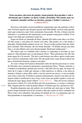 Avançar, 29 de Abril

         Neste encontro, não tereis de pelejar; tomai posição, ﬁcai parados e vede o
        salvamento que o Senhor vos dará, ó Judá e Jerusalém. Não temais, nem vos
           assusteis; amanhã, saí-lhes ao encontro, porque o Senhor é convosco. 2
                                       Crônicas 20:17.

            Em nossa vida diária ocorrem problemas inquietantes que não podemos soluci-
        onar. Existem aqueles que desejam ajustar toda diﬁculdade, resolver toda questão
        antes que comecem a agir. Estes certamente fracassarão. No ﬁm, o futuro será tão
        indistinto, e os problemas tão inquietantes como quando começaram a reﬂetir. É em
        seguir a luz dada que recebemos maior luz. ...
            Segui em frente ao chamado de Deus. Quando Ele indica uma obra a ser feita,
        em Seu nome e com plena fé assumi essa obra. Não podeis ver o ﬁm desde o
        princípio. Perplexidades podem cercar-vos. Vossos irmãos podem falar dos leões
        pelo caminho. Não obstante, ide em frente dizendo: “O Senhor deseja esta obra
        feita, e eu não falharei nem serei desencorajado. Realizarei minha parte.” ...
            Há críticos que vos roubarão todo o ânimo e a esperança se ouvirdes as suas
        palavras. Não permitais que vos desanimem. Dizei: “Deus permanece ﬁel. Ele não
        pode negar-Se a Si mesmo.” Ele deu a cada homem sua obra e apela a todos para
        que a iniciem exatamente onde estão. Ele não pode fazer o que deseja realizar até
        que o instrumento humano cumpra a sua parte.
            Às vezes o braço da fé parece demasiado curto até mesmo para tocar as vestes
        do Salvador, mas a promessa permanece, garantida por Deus: “Então, clamarás, e
        o Senhor te responderá; gritarás por socorro, e Ele dirá: Eis-me aqui. Se tirares do
        meio de ti o jugo, o dedo que ameaça, o falar injurioso; se abrires a tua alma ao
        faminto e fartares a alma aﬂita, então, a tua luz nascerá nas trevas, e a tua escuridão
        será como o meio-dia. O Senhor te guiará continuamente, fartará a tua alma até em
        lugares áridos e fortiﬁcará os teus ossos; serás como um jardim regado e como um
        manancial cujas águas jamais faltam.” Isaías 58:9-11. ... Não são nossos esforços
        que levam à vitória. É a visão de Deus por trás da promessa, e a crença e conﬁança
[139]   nEle. Segurai pela fé a mão do poder inﬁnito. O Senhor que fez a promessa é ﬁel.
            Surgirão perguntas que não podem ser resolvidas por mais que se tente. Não
        gasteis tempo tentando resolvê-las Assumi a obra que espera ser feita, conﬁando em
        Deus como vossa sabedoria. Sua justiça irá adiante de vós, e as perguntas que vos
        têm perturbado se responderão a si mesmas. — Manuscrito 54, 1902.




                                                 126
 
