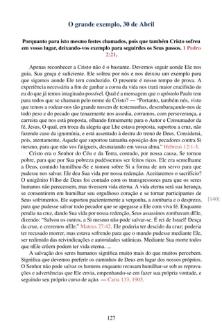 O grande exemplo, 30 de Abril

Porquanto para isto mesmo fostes chamados, pois que também Cristo sofreu
em vosso lugar, deixando-vos exemplo para seguirdes os Seus passos. 1 Pedro
                                  2:21.

     Apenas reconhecer a Cristo não é o bastante. Devemos seguir aonde Ele nos
guia. Sua graça é suﬁciente. Ele sofreu por nós e nos deixou um exemplo para
que sigamos aonde Ele tem conduzido. O presente é nosso tempo de prova. A
experiência necessária a ﬁm de ganhar a coroa da vida nos trará maior cruciﬁxão do
eu do que já temos imaginado possível. Qual é a mensagem que o apóstolo Paulo tem
para todos que se chamam pelo nome de Cristo? — “Portanto, também nós, visto
que temos a rodear-nos tão grande nuvem de testemunhas, desembaraçando-nos de
todo peso e do pecado que tenazmente nos assedia, corramos, com perseverança, a
carreira que nos está proposta, olhando ﬁrmemente para o Autor e Consumador da
fé, Jesus, O qual, em troca da alegria que Lhe estava proposta, suportou a cruz, não
fazendo caso da ignomínia, e está assentado à destra do trono de Deus. Considerai,
pois, atentamente, Aquele que suportou tamanha oposição dos pecadores contra Si
mesmo, para que não vos fatigueis, desmaiando em vossa alma.” Hebreus 12:1-3.
     Cristo era o Senhor do Céu e da Terra, contudo, por nossa causa, Se tornou
pobre, para que por Sua pobreza pudéssemos ser feitos ricos. Ele era semelhante
a Deus, contudo humilhou-Se e tomou sobre Si a forma de um servo para que
pudesse nos salvar. Ele deu Sua vida por nossa redenção. Aceitaremos o sacrifício?
O unigênito Filho de Deus foi contado com os transgressores para que os seres
humanos não perecessem, mas tivessem vida eterna. A vida eterna será sua herança,
se consentirem em humilhar seu orgulhoso coração e se tornar participantes de
Seus sofrimentos. Ele suportou pacientemente a vergonha, a zombaria e o desprezo,      [140]
para que pudesse salvar todo pecador que se apegasse a Ele com viva fé. Enquanto
pendia na cruz, dando Sua vida por nossa redenção, Seus assassinos zombavam dEle,
dizendo: “Salvou os outros, a Si mesmo não pode salvar-se. É rei de Israel! Desça
da cruz, e creremos nEle.” Mateus 27:42. Ele poderia ter descido da cruz; poderia
ter recusado morrer, mas estava sofrendo para que o mundo pudesse mediante Ele,
ser redimido das reivindicações e autoridades satânicas. Mediante Sua morte todos
que nEle crêem podem ter vida eterna. ...
     A salvação dos seres humanos signiﬁca muito mais do que muitos percebem.
Signiﬁca que devemos preferir os caminhos de Deus em lugar dos nossos próprios.
O Senhor não pode salvar os homens enquanto recusam humilhar-se sob as reprova-
ções e advertências que Ele envia, empenhando-se em fazer sua própria vontade, e
seguindo seu próprio curso de ação. — Carta 133, 1905.




                                       127
 
