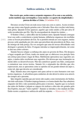 Sutileza satânica, 1 de Maio

          Mas receio que, assim como a serpente enganou a Eva com a sua astúcia,
         assim também seja corrompida a vossa mente e se aparte da simplicidade e
                         pureza devidas a Cristo. 2 Coríntios 11:3.

            Devemos revelar Cristo em todo nosso trato uns com os outros. Assim revelare-
        mos que temos uma ligação genuína com o Salvador. Deus deve receber toda honra,
        toda glória. Quando Cristo aparecer, aqueles que estão unidos a Ele por ativa fé
        serão reconhecidos por Ele. Não Se envergonhará de chamá-los irmãos. ...
            O Senhor é Deus, e além dEle não há nenhum outro. Quando Satanás consegue
        levar seus ardis a controlarem a mente humana, inﬂuências enganosas são recebidas
[141]   como se fossem procedentes do Céu. Se se permitir entrada aos seus enganos, muitas
        pessoas serão apanhadas por eles antes que percebam não procederem de Deus, mas
        do inimigo de toda justiça. Eu vos asseguro que uma de nossas diﬁculdades será
        distinguir o genuíno do falso. O engano introduz-se imperceptivelmente, tal como
        se deu nas cortes celestes.
            Satanás buscou solapar a conﬁança dos anjos no governo de Deus. Ele desejava
        o lugar ocupado por Cristo, tendo em mente que se obtivesse essa posição faria
        um esforço para tomar o lugar de Deus. Habilmente apresentou suas sugestões aos
        anjos, e muitos deles receberam suas sugestões. Ele deixou que suas insinuações na
        mente deles se desenvolvessem. Não tão cautelosos quanto seu líder, começaram
        a comunicar suas novas teorias. Satanás foi o originador das dúvidas que eles
        expressavam, mas as apresentou como as opiniões de um grande número de anjos e,
        como tal, algo que deveria ser considerado.
            Hoje, Satanás atua com enganos sutis para cativar os seres humanos com suas
        teorias enganosas. A advertência para cuidarmos de não deixá-lo entrar ecoa através
        dos tempos até o presente.
            Que ninguém suponha que por terem sido usados como instrumentos do Senhor,
        são todo-suﬁcientes. O Senhor emprega homens e os honra dando-lhes Sua sabedoria
        enquanto são ﬁéis e não acumulam glória para si mesmos. Aqueles que se excluem
        das mãos do Senhor e julgam-se capazes de realizar a obra não são guiados pelo
        Seu Espírito, mas por “outro espírito”. Satanás se introduz e eles mudam de líder.
        Então ocorre a esperteza e sutileza do ardil da serpente. — Manuscrito 37, 1903.




                                               130
 