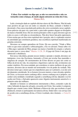Quem é o maior?, 2 de Maio

     E disse: Em verdade vos digo que, se não vos converterdes e não vos
    tornardes como crianças, de modo algum entrareis no reino dos Céus.
                                Mateus 18:3.

    Lede a instrução dada no capítulo décimo oitavo de São Mateus. Não há nada
mais positivo do que isso em todos os oráculos de Deus; contudo o Senhor é
desonrado e Sua causa maculada pela prática dos erros assinalados nesse capítulo.
Essas palavras são para vós e para mim, e para todos quantos alegam ser discípulos
do manso e humilde Jesus. Ele nos mostra princípios sobre os quais devemos agir em    [142]
todos os casos e sob todas as circunstâncias. Não deve haver luta pela supremacia.
Cristo ensina que em Seu reino espiritual não é posição, não é o esplendor exterior
ou autoridade que constituem grandeza, mas excelência espiritual manifestada em
genuína conversão.
    Devemos ser sempre aprendizes de Cristo. Ele nos convida: “Vinde a Mim,
todos os que estais cansados e sobrecarregados, e Eu vos aliviarei. Tomai sobre vós
o Meu jugo e aprendei de Mim, porque sou manso e humilde de coração; e achareis
descanso para a vossa alma.” Mateus 11:28, 29. O jugo de Cristo é um jugo de
submissão e obediência.
    Em nossa vida diária, perante nossos irmãos e perante o mundo, devemos ser
intérpretes vivos das Escrituras, honrando a Cristo por revelar Sua mansidão e
singeleza de coração. Os ensinamentos de Cristo devem ser para nós como as
folhas da árvore da vida. Ao comermos e digerirmos o pão da vida, revelaremos um
caráter simétrico. Por nossa unidade, por considerar os outros melhores do que nós
mesmos, devemos dar ao mundo um testemunho vivo do poder da verdade. Não
devemos temer que a menos que nos empenhemos para ser o primeiro, o eu não será
devidamente considerado. Se os homens tivessem maiores e mais elevadas opiniões
de Cristo, se tivessem maior conﬁança nEle e menos conﬁança em si próprios, seu
caráter seria moldado e modelado segundo a semelhança divina. Quando o eu for
oculto em Cristo, o Salvador aparecerá como Alguém inteiramente amorável e o
primeiro entre dez milhares.
    Quando os homens se submeterem inteiramente a Deus, comendo o pão da
vida e bebendo da água da salvação, crescerão em Cristo. Seu caráter é composto
daquilo que a mente come e bebe. Mediante a Palavra da vida, que recebem e à qual
obedecem, tornam-se participantes da natureza divina. Então todo o seu serviço está
de acordo com a semelhança divina, e Cristo é exaltado, não o homem. — Carta 63,
1900.




                                       131
 